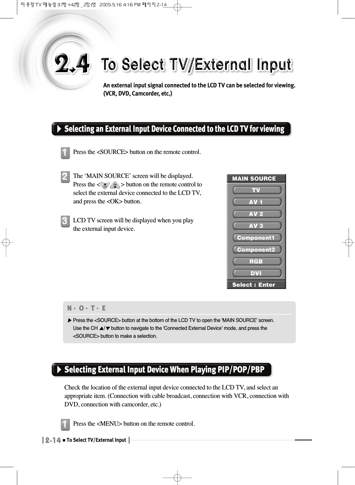 2-14To Select TV/External InputAn external input signal connected to the LCD TV can be selected for viewing.(VCR, DVD, Camcorder, etc.)Selecting an External Input Device Connected to the LCD TV for viewingPress the &lt;SOURCE&gt; button on the remote control.1The ‘MAIN SOURCE’ screen will be displayed. Press the &lt;              &gt; button on the remote control toselect the external device connected to the LCD TV,and press the &lt;OK&gt; button.2LCD TV screen will be displayed when you playthe external input device.3Selecting External Input Device When Playing PIP/POP/PBPCheck the location of the external input device connected to the LCD TV, and select anappropriate item. (Connection with cable broadcast, connection with VCR, connection withDVD, connection with camcorder, etc.)Press the &lt;MENU&gt; button on the remote control.1N󳀏O󳀏T󳀏E ▶Press the &lt;SOURCE&gt; button at the bottom of the LCD TV to open the &apos;MAIN SOURCE’ screen.Use the CH ▲/▼button to navigate to the &apos;Connected External Device’ mode, and press the&lt;SOURCE&gt; button to make a selection.