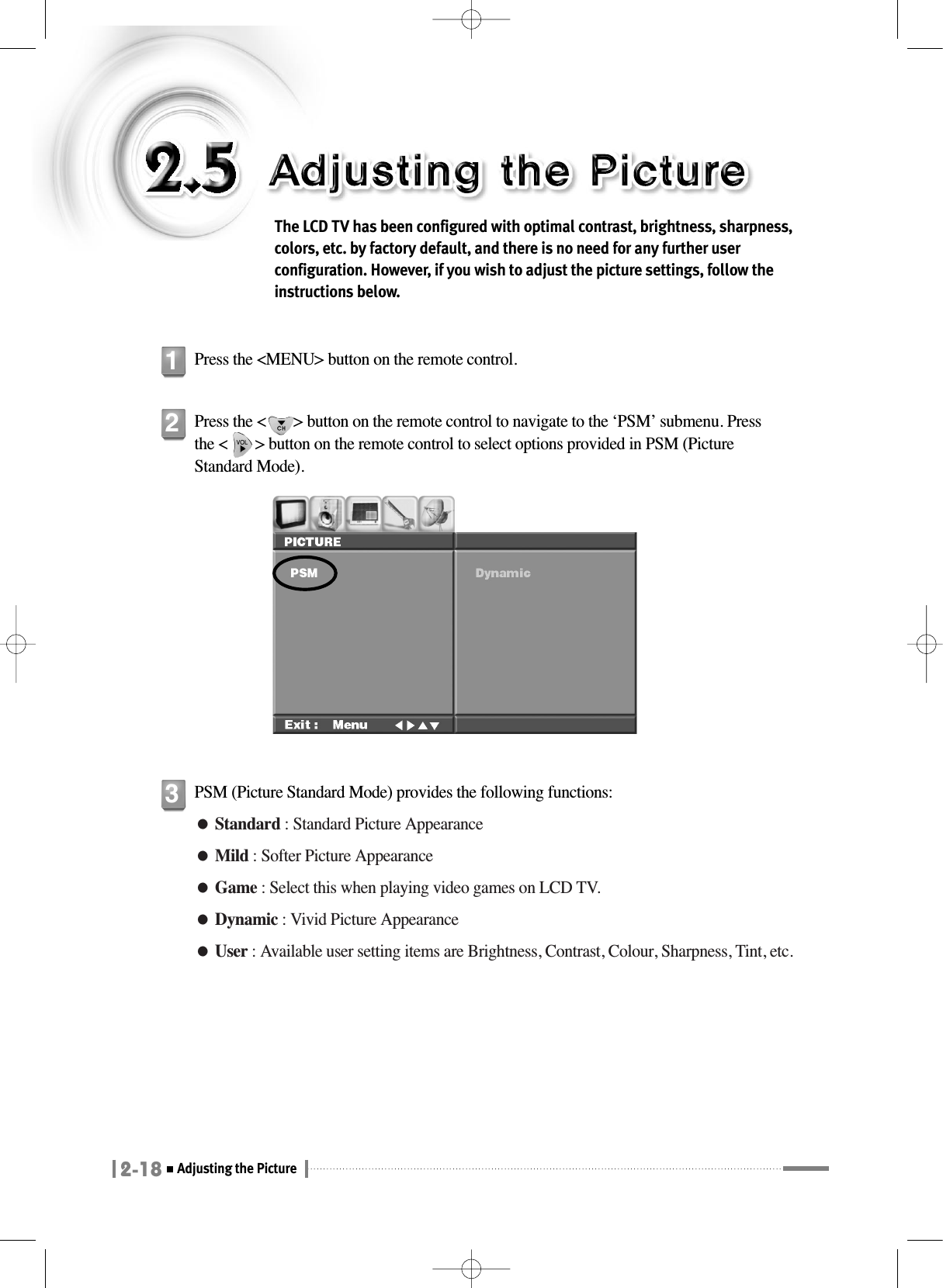 2-18Adjusting the Picture The LCD TV has been configured with optimal contrast, brightness, sharpness,colors, etc. by factory default, and there is no need for any further userconfiguration. However, if you wish to adjust the picture settings, follow theinstructions below.Press the &lt;MENU&gt; button on the remote control.1Press the &lt;       &gt; button on the remote control to navigate to the ‘PSM’ submenu. Pressthe &lt;       &gt; button on the remote control to select options provided in PSM (PictureStandard Mode).2PSM (Picture Standard Mode) provides the following functions:●Standard : Standard Picture Appearance●Mild : Softer Picture Appearance●Game : Select this when playing video games on LCD TV.●Dynamic : Vivid Picture Appearance●User : Available user setting items are Brightness, Contrast, Colour, Sharpness, Tint, etc.3