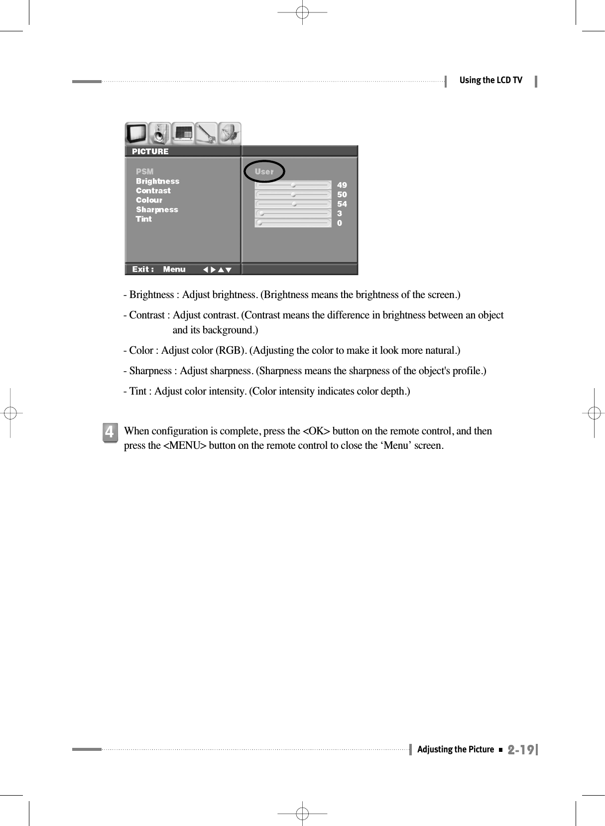 2-19Adjusting the Picture Using the LCD TV- Brightness : Adjust brightness. (Brightness means the brightness of the screen.)- Contrast : Adjust contrast. (Contrast means the difference in brightness between an objectand its background.)- Color : Adjust color (RGB). (Adjusting the color to make it look more natural.)- Sharpness : Adjust sharpness. (Sharpness means the sharpness of the object&apos;s profile.)- Tint : Adjust color intensity. (Color intensity indicates color depth.)When configuration is complete, press the &lt;OK&gt; button on the remote control, and thenpress the &lt;MENU&gt; button on the remote control to close the ‘Menu’ screen.4