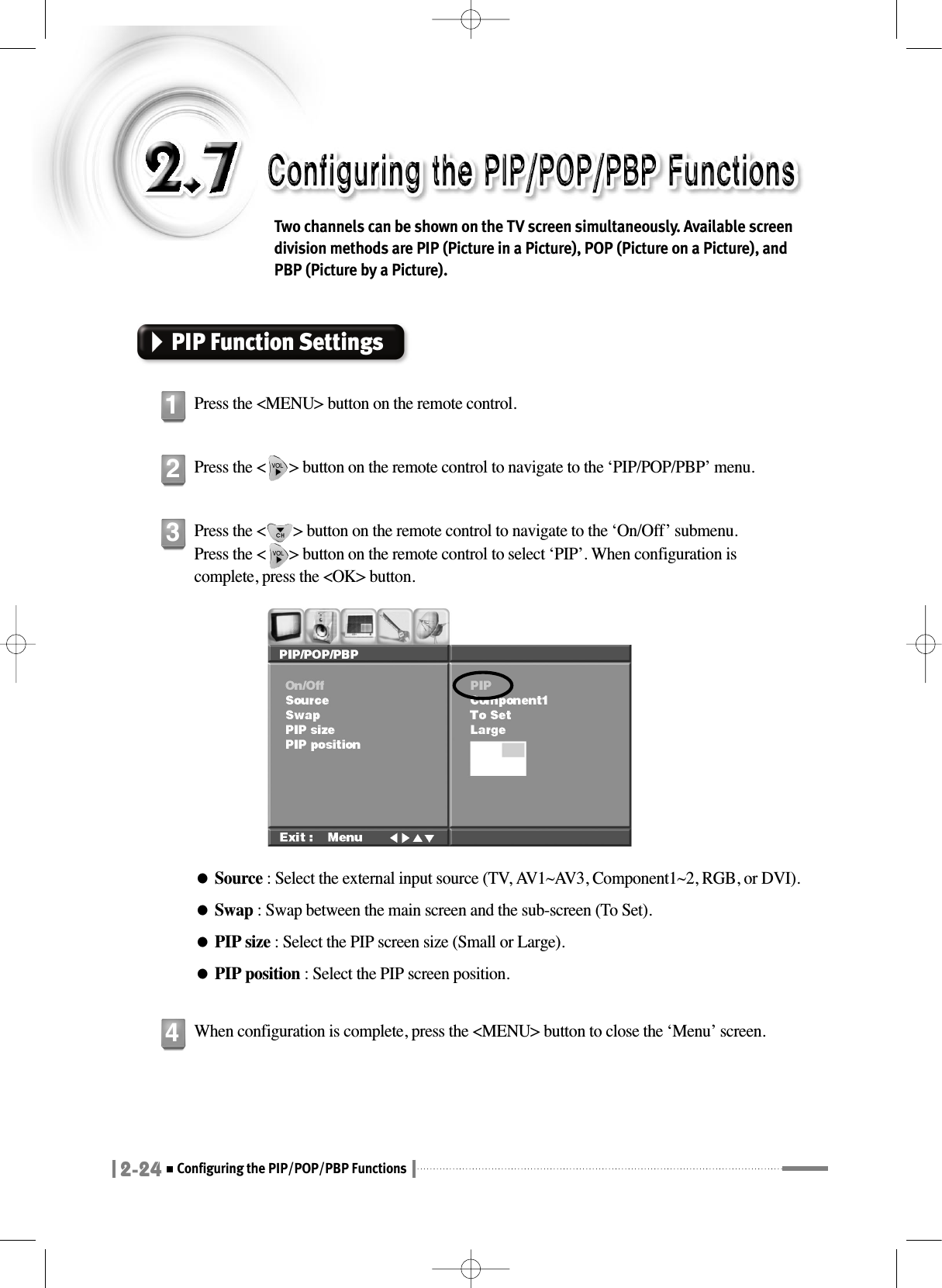 2-24Configuring the PIP/POP/PBP FunctionsTwo channels can be shown on the TV screen simultaneously. Available screendivision methods are PIP (Picture in a Picture), POP (Picture on a Picture), andPBP (Picture by a Picture).PIP Function SettingsPress the &lt;MENU&gt; button on the remote control.1Press the &lt;      &gt; button on the remote control to navigate to the ‘PIP/POP/PBP’ menu.2Press the &lt;       &gt; button on the remote control to navigate to the ‘On/Off’ submenu.Press the &lt;      &gt; button on the remote control to select ‘PIP’. When configuration iscomplete, press the &lt;OK&gt; button.●Source : Select the external input source (TV, AV1~AV3, Component1~2, RGB, or DVI).●Swap : Swap between the main screen and the sub-screen (To Set).●PIP size : Select the PIP screen size (Small or Large).●PIP position : Select the PIP screen position.3When configuration is complete, press the &lt;MENU&gt; button to close the ‘Menu’ screen.4