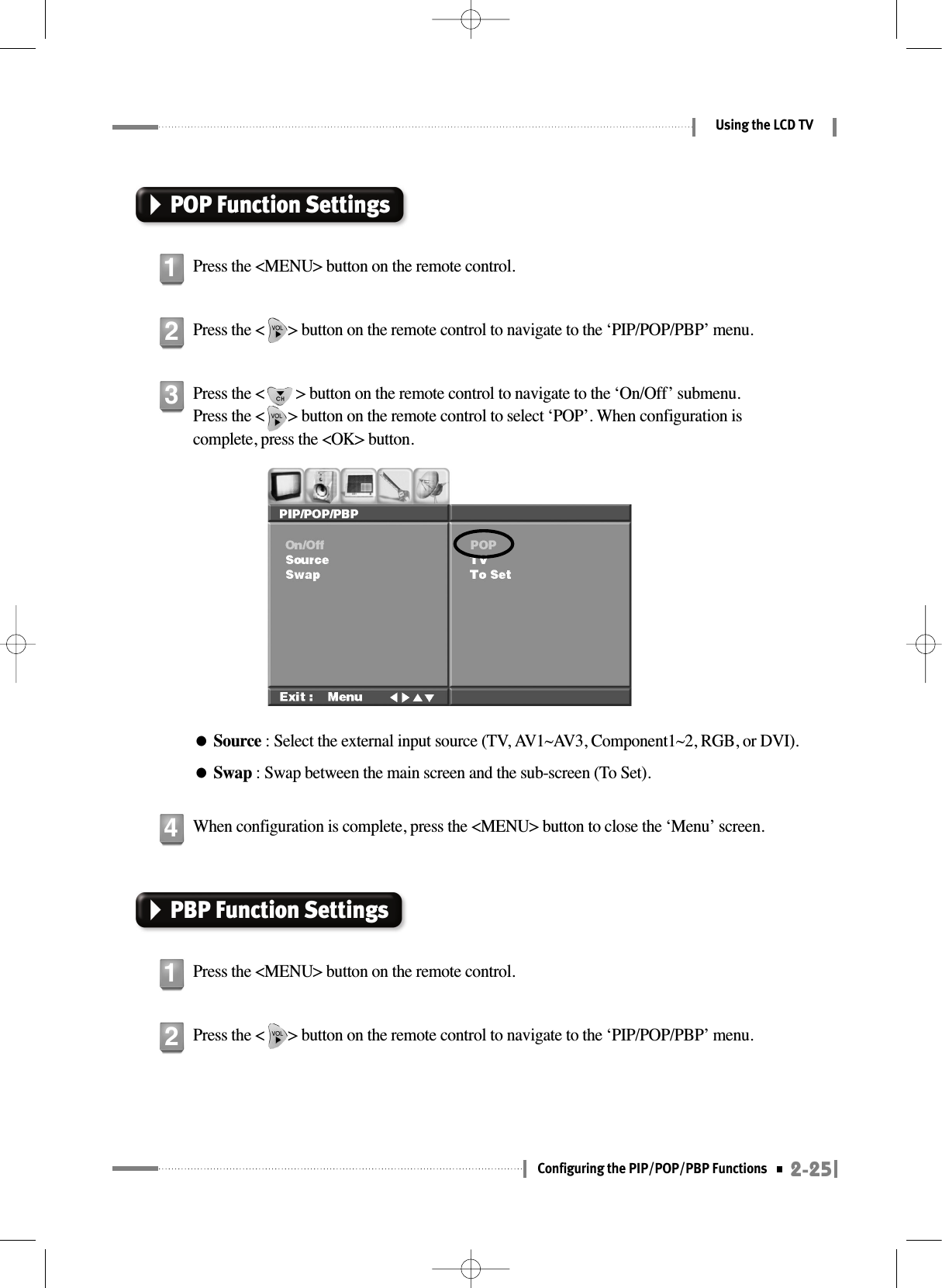 2-25Configuring the PIP/POP/PBP FunctionsUsing the LCD TVPOP Function SettingsPress the &lt;MENU&gt; button on the remote control.1Press the &lt;      &gt; button on the remote control to navigate to the ‘PIP/POP/PBP’ menu.2PBP Function SettingsPress the &lt;MENU&gt; button on the remote control.1Press the &lt;      &gt; button on the remote control to navigate to the ‘PIP/POP/PBP’ menu.2Press the &lt;        &gt; button on the remote control to navigate to the ‘On/Off’ submenu. Press the &lt;      &gt; button on the remote control to select ‘POP’. When configuration iscomplete, press the &lt;OK&gt; button.●Source : Select the external input source (TV, AV1~AV3, Component1~2, RGB, or DVI).●Swap : Swap between the main screen and the sub-screen (To Set).3When configuration is complete, press the &lt;MENU&gt; button to close the ‘Menu’ screen.4