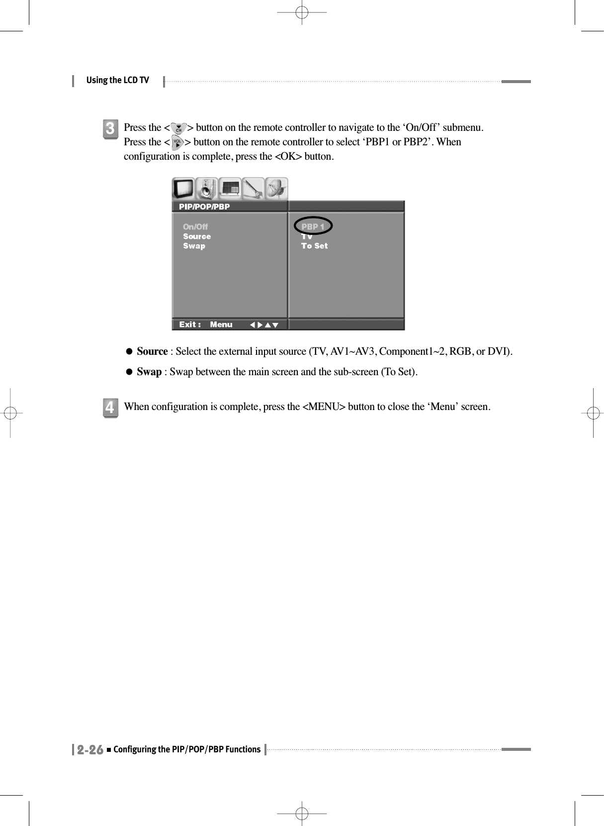 Using the LCD TV2-26Configuring the PIP/POP/PBP FunctionsPress the &lt;       &gt; button on the remote controller to navigate to the ‘On/Off’ submenu. Press the &lt;      &gt; button on the remote controller to select ‘PBP1 or PBP2’. Whenconfiguration is complete, press the &lt;OK&gt; button.●Source : Select the external input source (TV, AV1~AV3, Component1~2, RGB, or DVI).●Swap : Swap between the main screen and the sub-screen (To Set).3When configuration is complete, press the &lt;MENU&gt; button to close the ‘Menu’ screen.4