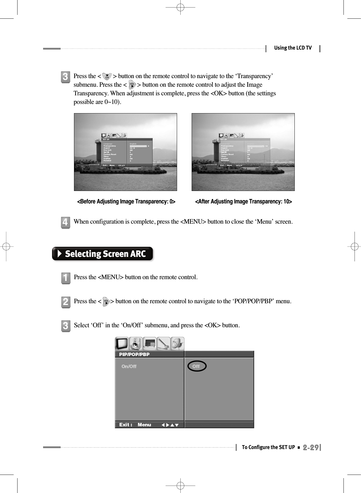 2-29To Configure the SET UPUsing the LCD TVSelecting Screen ARCPress the &lt;MENU&gt; button on the remote control.1Press the &lt;      &gt; button on the remote control to navigate to the ‘POP/POP/PBP’ menu.2Select ‘Off’ in the ‘On/Off’ submenu, and press the &lt;OK&gt; button.3Press the &lt;        &gt; button on the remote control to navigate to the ‘Transparency’submenu. Press the &lt;       &gt; button on the remote control to adjust the ImageTransparency. When adjustment is complete, press the &lt;OK&gt; button (the settingspossible are 0~10).&lt;Before Adjusting Image Transparency: 0&gt; &lt;After Adjusting Image Transparency: 10&gt;3When configuration is complete, press the &lt;MENU&gt; button to close the ‘Menu’ screen.4