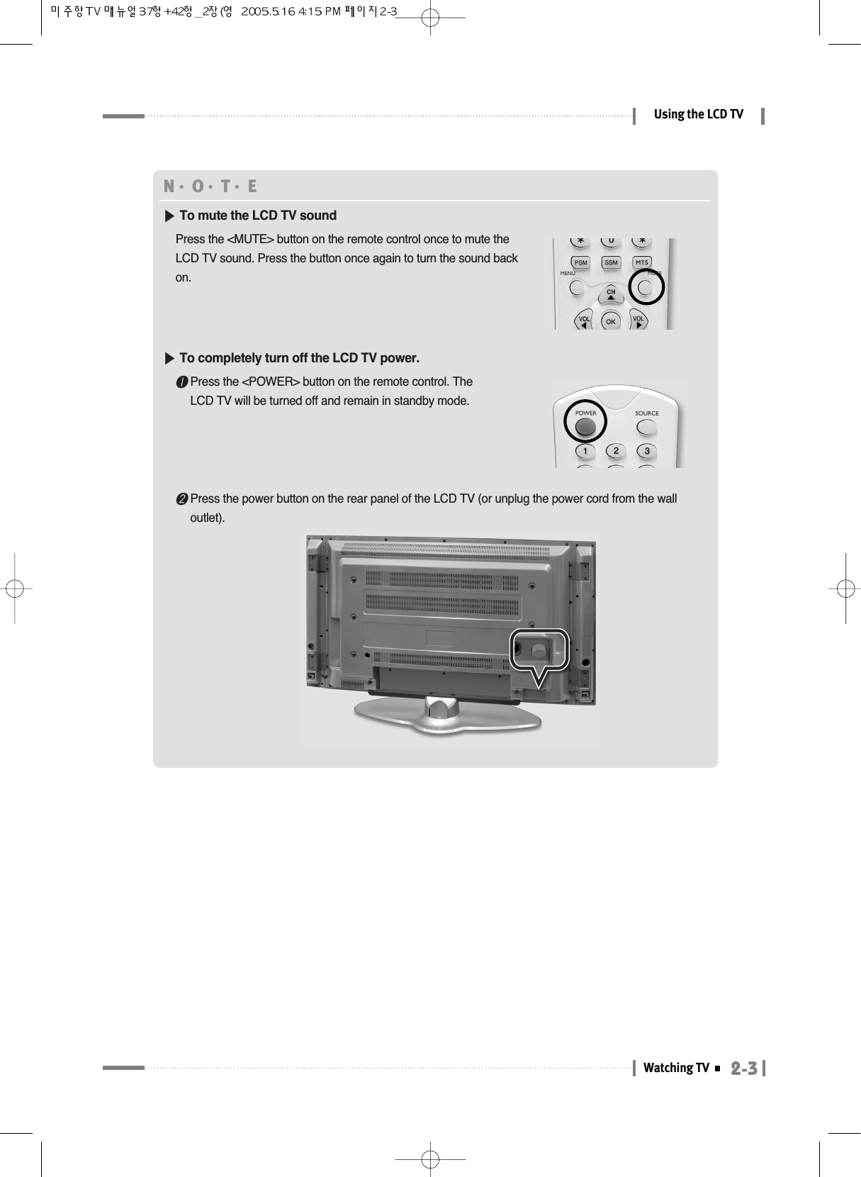 2-3Watching TVUsing the LCD TVN󳀏O󳀏T󳀏E ▶▶To mute the LCD TV soundPress the &lt;MUTE&gt; button on the remote control once to mute theLCD TV sound. Press the button once again to turn the sound backon.▶▶To completely turn off the LCD TV power. ❶Press the &lt;POWER&gt; button on the remote control. TheLCD TV will be turned off and remain in standby mode.❷Press the power button on the rear panel of the LCD TV (or unplug the power cord from the walloutlet).