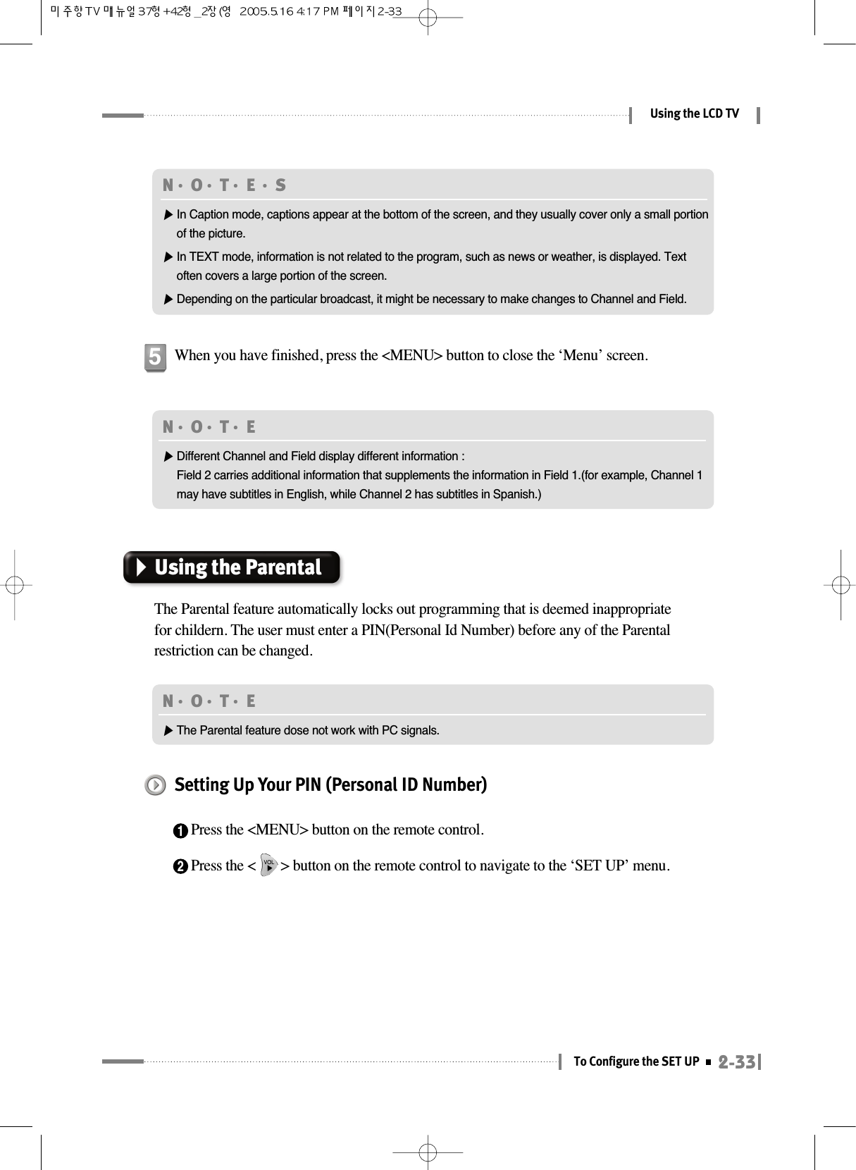 2-33To Configure the SET UPUsing the LCD TVWhen you have finished, press the &lt;MENU&gt; button to close the ‘Menu’ screen.5N󳀏O󳀏T󳀏E 󳀏S▶In Caption mode, captions appear at the bottom of the screen, and they usually cover only a small portionof the picture.▶In TEXT mode, information is not related to the program, such as news or weather, is displayed. Textoften covers a large portion of the screen.▶Depending on the particular broadcast, it might be necessary to make changes to Channel and Field.N󳀏O󳀏T󳀏E ▶Different Channel and Field display different information :Field 2 carries additional information that supplements the information in Field 1.(for example, Channel 1may have subtitles in English, while Channel 2 has subtitles in Spanish.)Using the ParentalThe Parental feature automatically locks out programming that is deemed inappropriatefor childern. The user must enter a PIN(Personal Id Number) before any of the Parentalrestriction can be changed.N󳀏O󳀏T󳀏E ▶The Parental feature dose not work with PC signals.Setting Up Your PIN (Personal ID Number)1Press the &lt;MENU&gt; button on the remote control.2Press the &lt;       &gt; button on the remote control to navigate to the ‘SET UP’ menu.