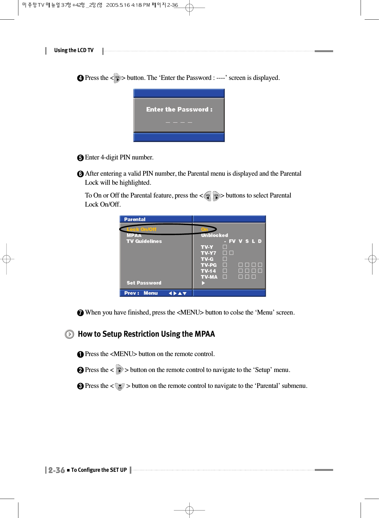 Using the LCD TV2-36To Configure the SET UP4Press the &lt;     &gt; button. The ‘Enter the Password : ----’ screen is displayed.5Enter 4-digit PIN number.6After entering a valid PIN number, the Parental menu is displayed and the ParentalLock will be highlighted.To On or Off the Parental feature, press the &lt;           &gt; buttons to select ParentalLock On/Off.7When you have finished, press the &lt;MENU&gt; button to colse the ‘Menu’ screen.How to Setup Restriction Using the MPAA1Press the &lt;MENU&gt; button on the remote control.2Press the &lt;       &gt; button on the remote control to navigate to the ‘Setup’ menu.3Press the &lt;        &gt; button on the remote control to navigate to the ‘Parental’ submenu.