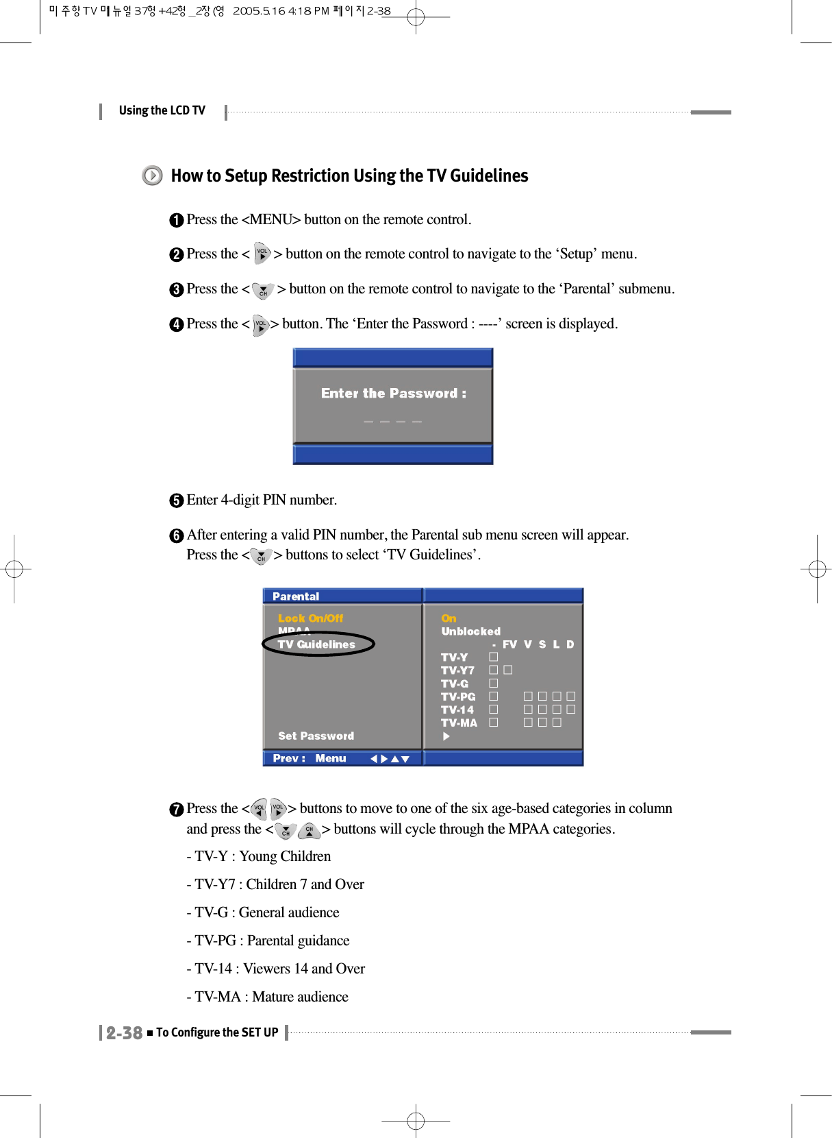 Using the LCD TV2-38To Configure the SET UP4Press the &lt;      &gt; button. The ‘Enter the Password : ----’ screen is displayed.How to Setup Restriction Using the TV Guidelines1Press the &lt;MENU&gt; button on the remote control.2Press the &lt;       &gt; button on the remote control to navigate to the ‘Setup’ menu.3Press the &lt;        &gt; button on the remote control to navigate to the ‘Parental’ submenu.5Enter 4-digit PIN number.6After entering a valid PIN number, the Parental sub menu screen will appear.Press the &lt;       &gt; buttons to select ‘TV Guidelines’.7Press the &lt;           &gt; buttons to move to one of the six age-based categories in columnand press the &lt;              &gt; buttons will cycle through the MPAA categories.- TV-Y : Young Children- TV-Y7 : Children 7 and Over- TV-G : General audience- TV-PG : Parental guidance- TV-14 : Viewers 14 and Over- TV-MA : Mature audience