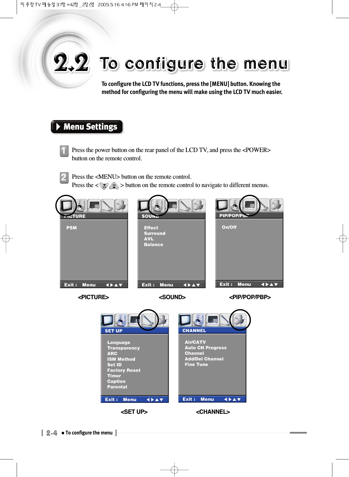 2-4To configure the menuTo configure the LCD TV functions, press the [MENU] button. Knowing themethod for configuring the menu will make using the LCD TV much easier.Menu SettingsPress the power button on the rear panel of the LCD TV, and press the &lt;POWER&gt;button on the remote control.1Press the &lt;MENU&gt; button on the remote control.Press the &lt;               &gt; button on the remote control to navigate to different menus.2&lt;PICTURE&gt;  &lt;SOUND&gt; &lt;PIP/POP/PBP&gt;&lt;SET UP&gt; &lt;CHANNEL&gt;