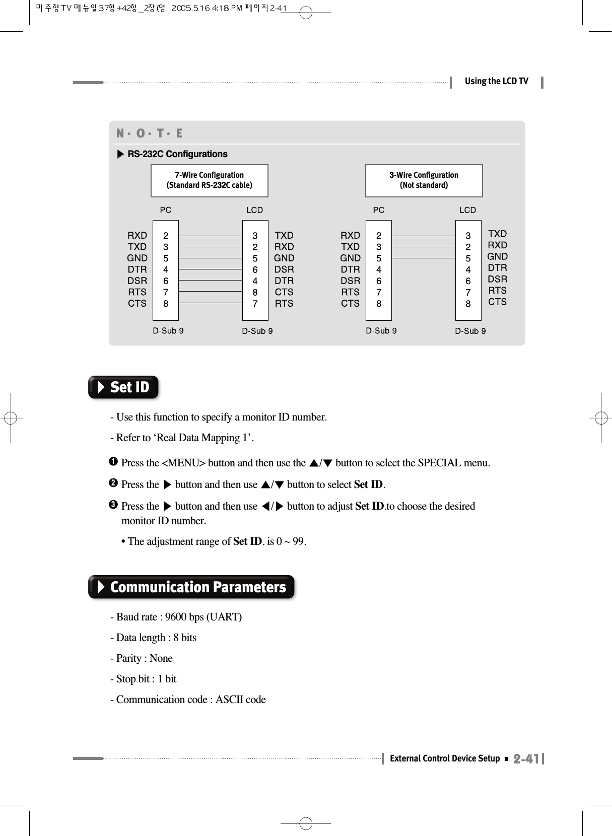 2-41External Control Device SetupUsing the LCD TVN󳀏O󳀏T󳀏E ▶▶RS-232C Configurations7-Wire Configuration(Standard RS-232C cable)3-Wire Configuration(Not standard)Press the &lt;MENU&gt; button and then use the ▲/▼button to select the SPECIAL menu.1Press the ▶button and then use ▲/▼button to select Set ID.2Press the ▶button and then use ◀/▶button to adjust Set ID.to choose the desiredmonitor ID number.• The adjustment range of Set ID. is 0 ~ 99.3Set ID- Use this function to specify a monitor ID number.- Refer to ‘Real Data Mapping 1’.Communication Parameters- Baud rate : 9600 bps (UART)- Data length : 8 bits- Parity : None- Stop bit : 1 bit- Communication code : ASCII code