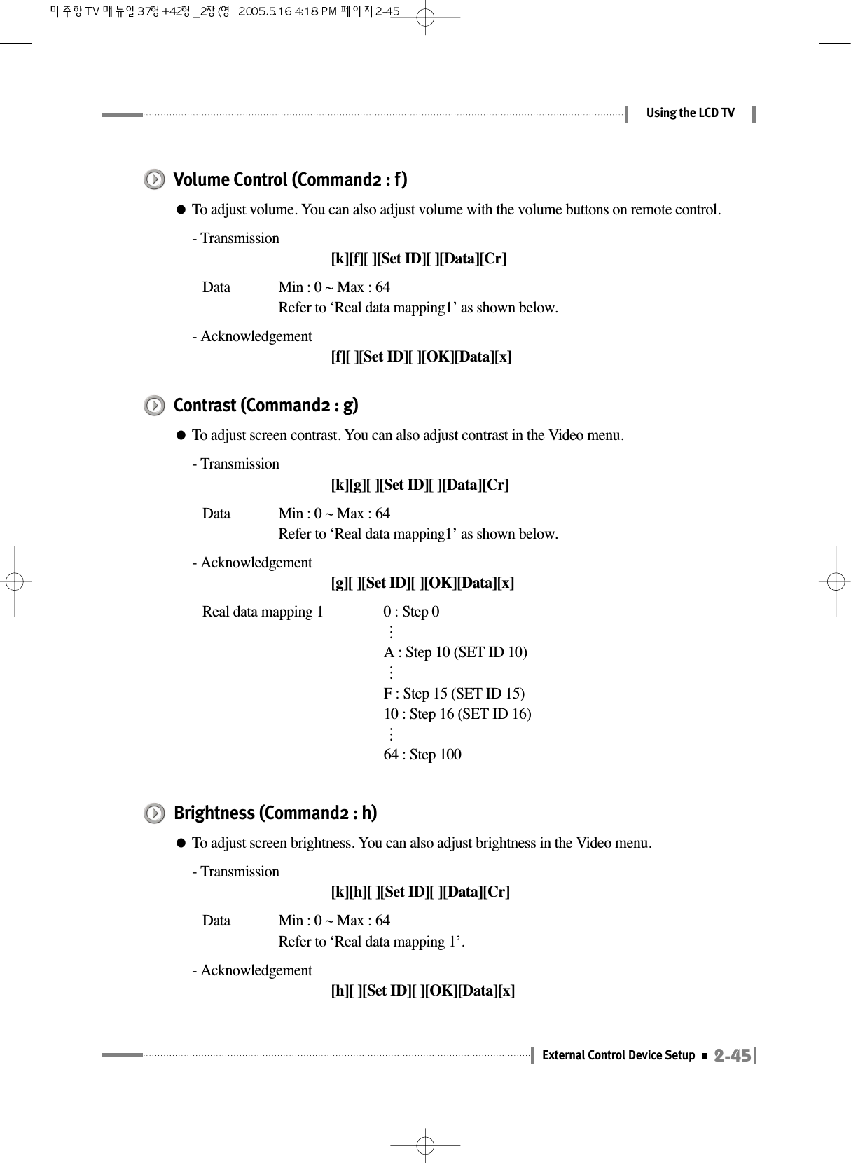 2-45External Control Device SetupUsing the LCD TVVolume Control (Command2 : f)●To adjust volume. You can also adjust volume with the volume buttons on remote control.- Transmission[k][f][ ][Set ID][ ][Data][Cr]Data  Min : 0 ~ Max : 64Refer to ‘Real data mapping1’ as shown below.- Acknowledgement[f][ ][Set ID][ ][OK][Data][x]Contrast (Command2 : g)●To adjust screen contrast. You can also adjust contrast in the Video menu.- Transmission[k][g][ ][Set ID][ ][Data][Cr]Data  Min : 0 ~ Max : 64Refer to ‘Real data mapping1’ as shown below.- Acknowledgement[g][ ][Set ID][ ][OK][Data][x]Real data mapping 1 0 : Step 0⋯A : Step 10 (SET ID 10)⋯F : Step 15 (SET ID 15)10 : Step 16 (SET ID 16)⋯64 : Step 100Brightness (Command2 : h)●To adjust screen brightness. You can also adjust brightness in the Video menu.- Transmission[k][h][ ][Set ID][ ][Data][Cr]Data  Min : 0 ~ Max : 64Refer to ‘Real data mapping 1’.- Acknowledgement[h][ ][Set ID][ ][OK][Data][x]