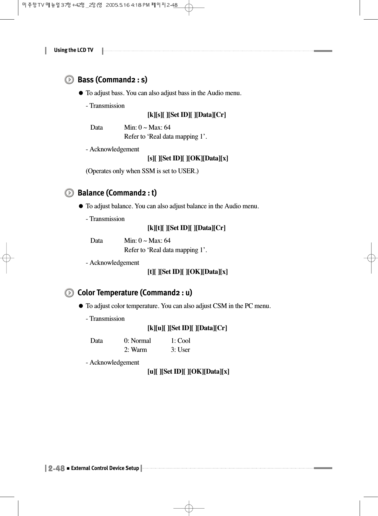 Using the LCD TV2-48External Control Device SetupBass (Command2 : s)●To adjust bass. You can also adjust bass in the Audio menu.- Transmission[k][s][ ][Set ID][ ][Data][Cr]Data  Min: 0 ~ Max: 64Refer to ‘Real data mapping 1’.- Acknowledgement[s][ ][Set ID][ ][OK][Data][x](Operates only when SSM is set to USER.)Balance (Command2 : t)●To adjust balance. You can also adjust balance in the Audio menu.- Transmission[k][t][ ][Set ID][ ][Data][Cr]Data  Min: 0 ~ Max: 64Refer to ‘Real data mapping 1’.- Acknowledgement[t][ ][Set ID][ ][OK][Data][x]Color Temperature (Command2 : u)●To adjust color temperature. You can also adjust CSM in the PC menu.- Transmission[k][u][ ][Set ID][ ][Data][Cr]Data  0: Normal  1: Cool 2: Warm  3: User- Acknowledgement[u][ ][Set ID][ ][OK][Data][x]