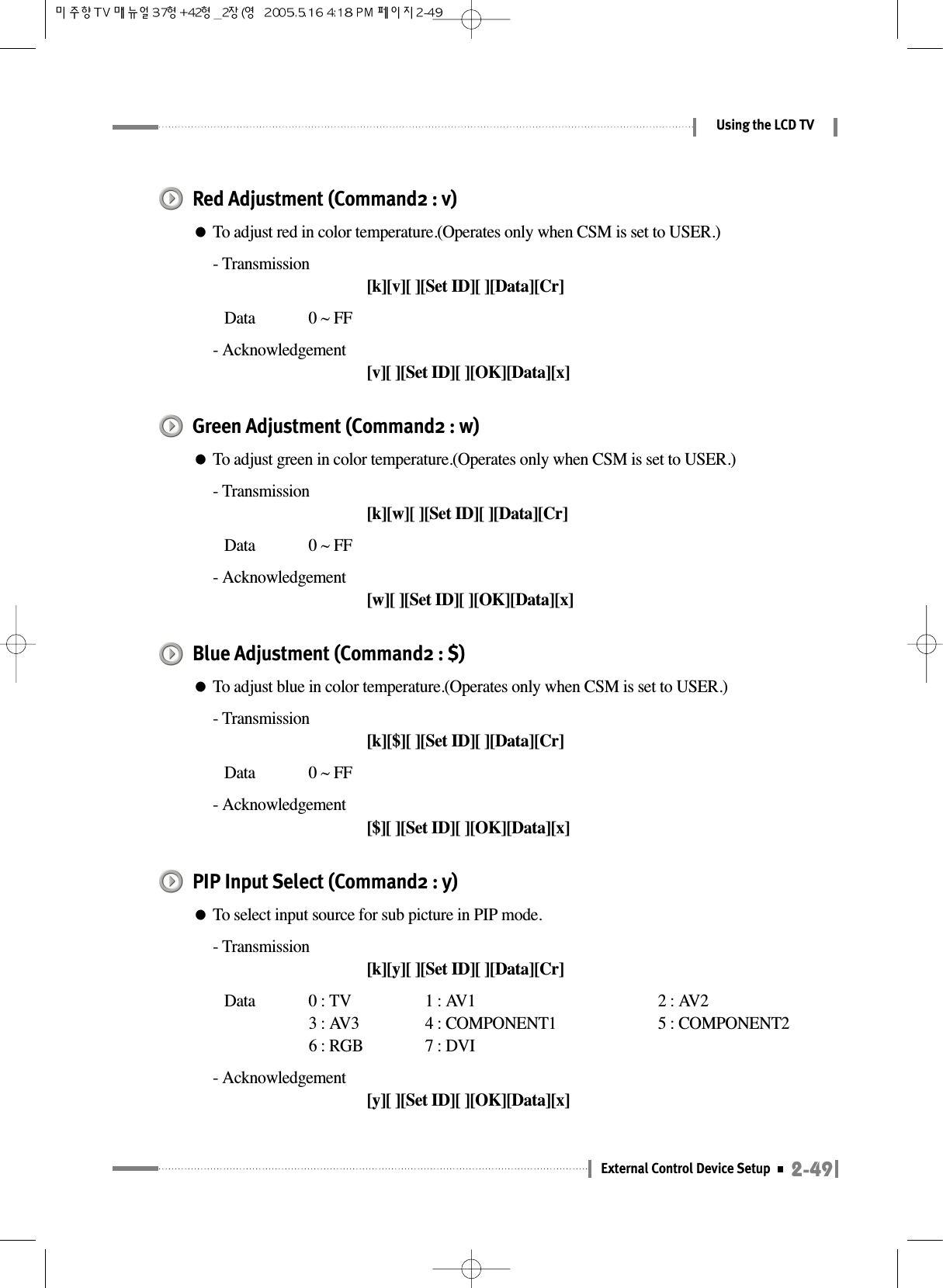 2-49External Control Device SetupUsing the LCD TVRed Adjustment (Command2 : v)●To adjust red in color temperature.(Operates only when CSM is set to USER.)- Transmission[k][v][ ][Set ID][ ][Data][Cr]Data  0 ~ FF- Acknowledgement[v][ ][Set ID][ ][OK][Data][x]Green Adjustment (Command2 : w)●To adjust green in color temperature.(Operates only when CSM is set to USER.)- Transmission[k][w][ ][Set ID][ ][Data][Cr]Data  0 ~ FF- Acknowledgement[w][ ][Set ID][ ][OK][Data][x]Blue Adjustment (Command2 : $)●To adjust blue in color temperature.(Operates only when CSM is set to USER.)- Transmission[k][$][ ][Set ID][ ][Data][Cr]Data  0 ~ FF- Acknowledgement[$][ ][Set ID][ ][OK][Data][x]PIP Input Select (Command2 : y)●To select input source for sub picture in PIP mode.- Transmission[k][y][ ][Set ID][ ][Data][Cr]Data  0 : TV  1 : AV1 2 : AV23 : AV3 4 : COMPONENT1 5 : COMPONENT26 : RGB 7 : DVI- Acknowledgement[y][ ][Set ID][ ][OK][Data][x]