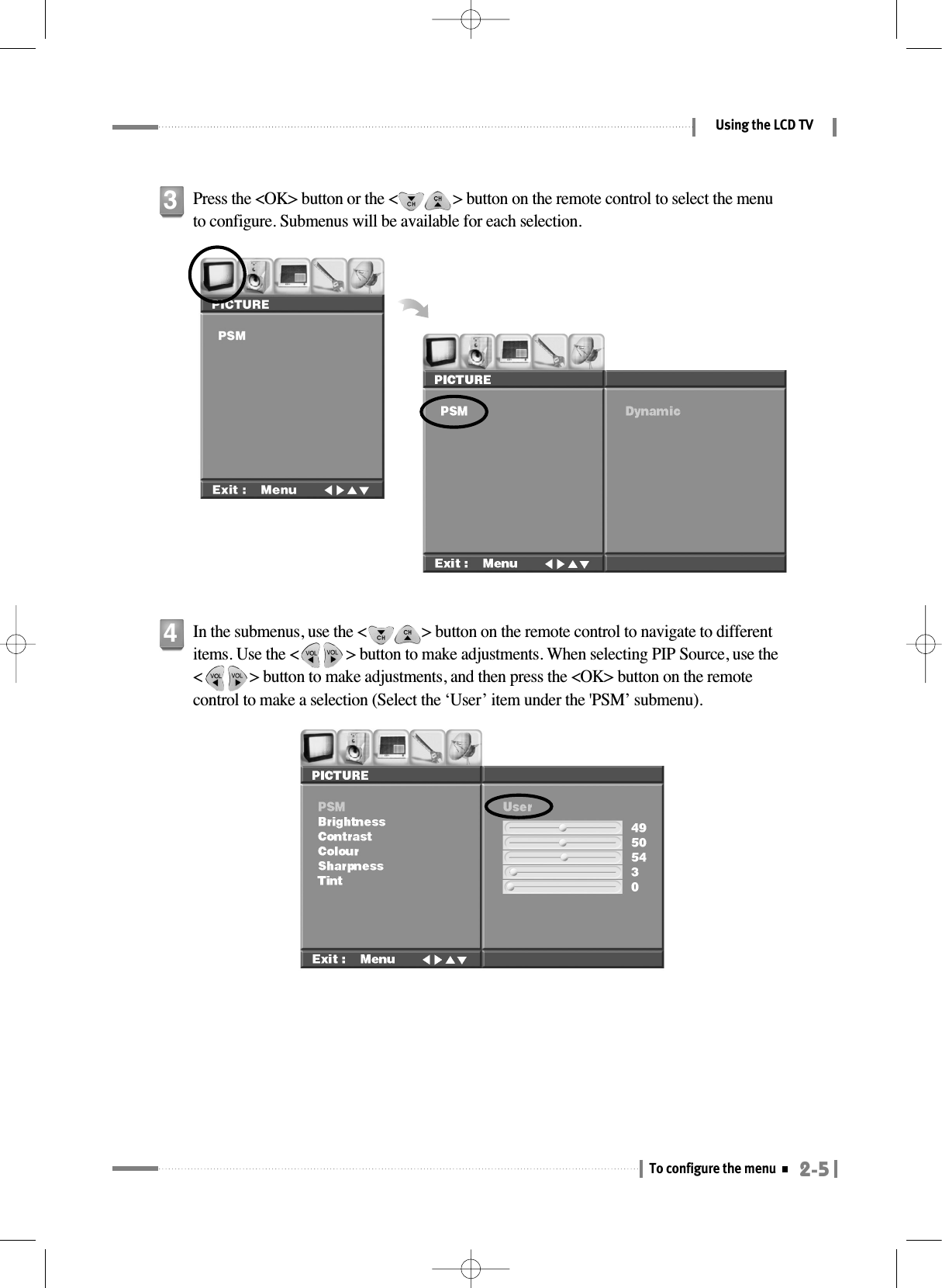 2-5To configure the menuUsing the LCD TVPress the &lt;OK&gt; button or the &lt;              &gt; button on the remote control to select the menuto configure. Submenus will be available for each selection.3In the submenus, use the &lt;              &gt; button on the remote control to navigate to differentitems. Use the &lt;            &gt; button to make adjustments. When selecting PIP Source, use the&lt;            &gt; button to make adjustments, and then press the &lt;OK&gt; button on the remotecontrol to make a selection (Select the ‘User’ item under the &apos;PSM’ submenu).4