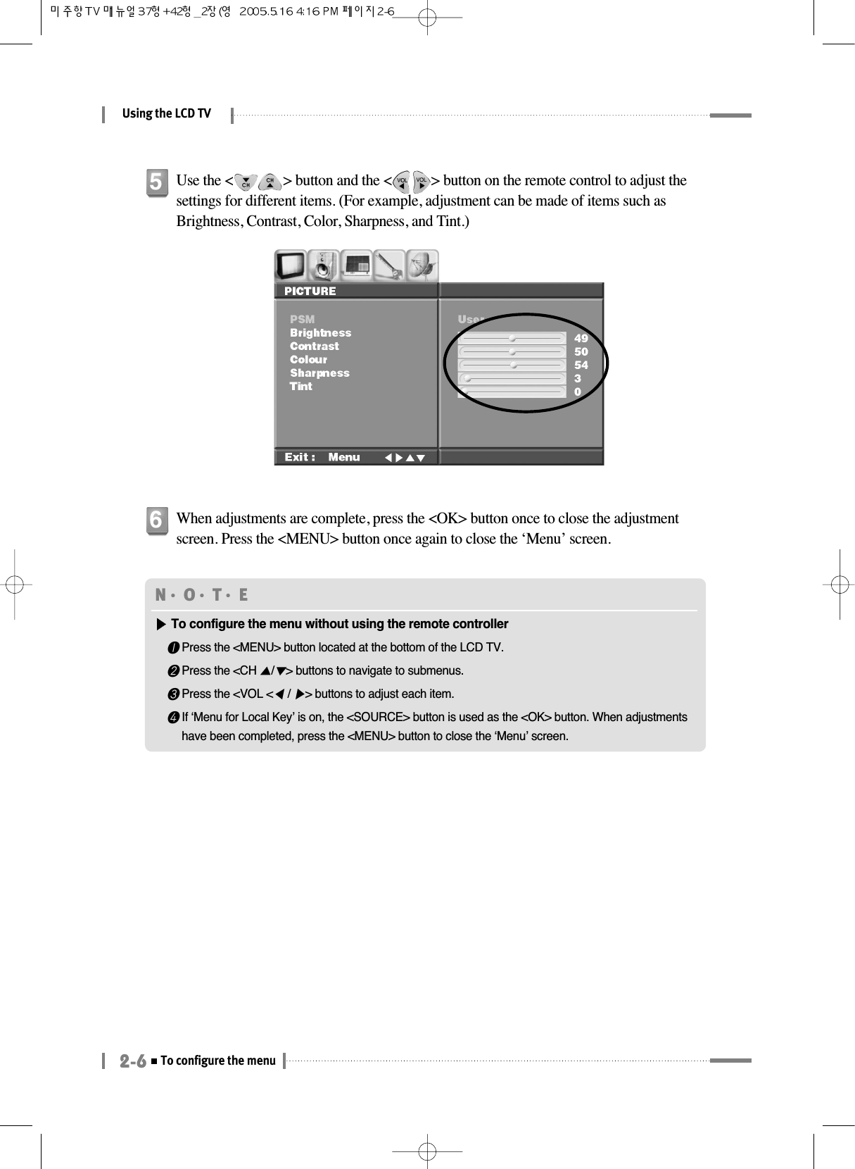 Using the LCD TV2-6To configure the menuUse the &lt;              &gt; button and the &lt;           &gt; button on the remote control to adjust thesettings for different items. (For example, adjustment can be made of items such asBrightness, Contrast, Color, Sharpness, and Tint.)5When adjustments are complete, press the &lt;OK&gt; button once to close the adjustmentscreen. Press the &lt;MENU&gt; button once again to close the ‘Menu’ screen.6N󳀏O󳀏T󳀏E ▶▶To configure the menu without using the remote controller❶Press the &lt;MENU&gt; button located at the bottom of the LCD TV.❷Press the &lt;CH ▲/▼&gt; buttons to navigate to submenus.❸Press the &lt;VOL &lt;◀/ ▶&gt; buttons to adjust each item.❹If ‘Menu for Local Key’ is on, the &lt;SOURCE&gt; button is used as the &lt;OK&gt; button. When adjustmentshave been completed, press the &lt;MENU&gt; button to close the ‘Menu’ screen.