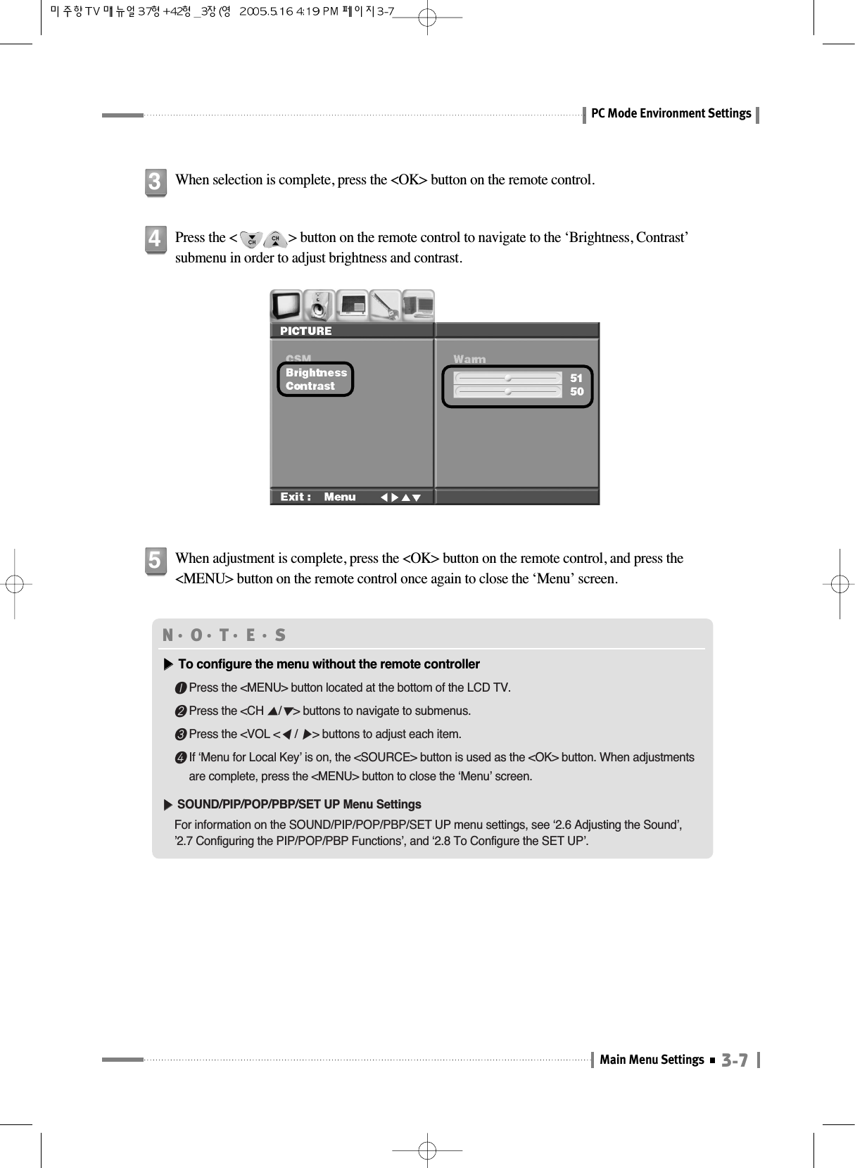 3-7Main Menu SettingsPC Mode Environment SettingsWhen selection is complete, press the &lt;OK&gt; button on the remote control.3Press the &lt;               &gt; button on the remote control to navigate to the ‘Brightness, Contrast’submenu in order to adjust brightness and contrast.4When adjustment is complete, press the &lt;OK&gt; button on the remote control, and press the&lt;MENU&gt; button on the remote control once again to close the ‘Menu’ screen.5N󳀏O󳀏T󳀏E 󳀏S▶▶To configure the menu without the remote controller❶Press the &lt;MENU&gt; button located at the bottom of the LCD TV.❷Press the &lt;CH ▲/▼&gt; buttons to navigate to submenus.❸Press the &lt;VOL &lt;◀/ ▶&gt; buttons to adjust each item.❹If ‘Menu for Local Key’ is on, the &lt;SOURCE&gt; button is used as the &lt;OK&gt; button. When adjustmentsare complete, press the &lt;MENU&gt; button to close the ‘Menu’ screen.▶▶SOUND/PIP/POP/PBP/SET UP Menu SettingsFor information on the SOUND/PIP/POP/PBP/SET UP menu settings, see ‘2.6 Adjusting the Sound’, ’2.7 Configuring the PIP/POP/PBP Functions’, and ‘2.8 To Configure the SET UP’.