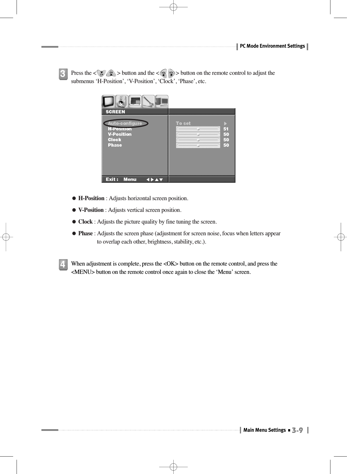 3-9Main Menu SettingsPC Mode Environment Settings●H-Position : Adjusts horizontal screen position.●V-Position : Adjusts vertical screen position.●Clock : Adjusts the picture quality by fine tuning the screen.●Phase : Adjusts the screen phase (adjustment for screen noise, focus when letters appearto overlap each other, brightness, stability, etc.).Press the &lt;               &gt; button and the &lt;            &gt; button on the remote control to adjust thesubmenus ‘H-Position’, ‘V-Position’, ‘Clock’, ‘Phase’, etc.3When adjustment is complete, press the &lt;OK&gt; button on the remote control, and press the&lt;MENU&gt; button on the remote control once again to close the ‘Menu’ screen.4