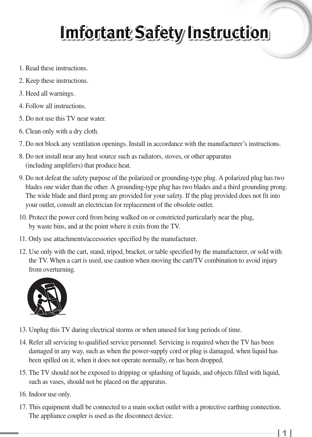 11. Read these instructions.2. Keep these instructions.3. Heed all warnings.4. Follow all instructions.5. Do not use this TV near water.6. Clean only with a dry cloth.7. Do not block any ventilation openings. Install in accordance with the manufacturer’s instructions.8. Do not install near any heat source such as radiators, stoves, or other apparatus (including amplifiers) that produce heat.9. Do not defeat the safety purpose of the polarized or grounding-type plug. A polarized plug has twoblades one wider than the other. A grounding-type plug has two blades and a third grounding prong.The wide blade and third prong are provided for your safety. If the plug provided does not fit intoyour outlet, consult an electrician for replacement of the obsolete outlet.10. Protect the power cord from being walked on or constricted particularly near the plug, by waste bins, and at the point where it exits from the TV.11. Only use attachments/accessories specified by the manufacturer.12. Use only with the cart, stand, tripod, bracket, or table specified by the manufacturer, or sold withthe TV. When a cart is used, use caution when moving the cart/TV combination to avoid injuryfrom overturning.13. Unplug this TV during electrical storms or when unused for long periods of time.14. Refer all servicing to qualified service personnel. Servicing is required when the TV has beendamaged in any way, such as when the power-supply cord or plug is damaged, when liquid hasbeen spilled on it, when it does not operate normally, or has been dropped.15. The TV should not be exposed to dripping or splashing of liquids, and objects filled with liquid,such as vases, should not be placed on the apparatus.16. Indoor use only.17. This equipment shall be connected to a main socket outlet with a protective earthing connection.The appliance coupler is used as the disconnect device.