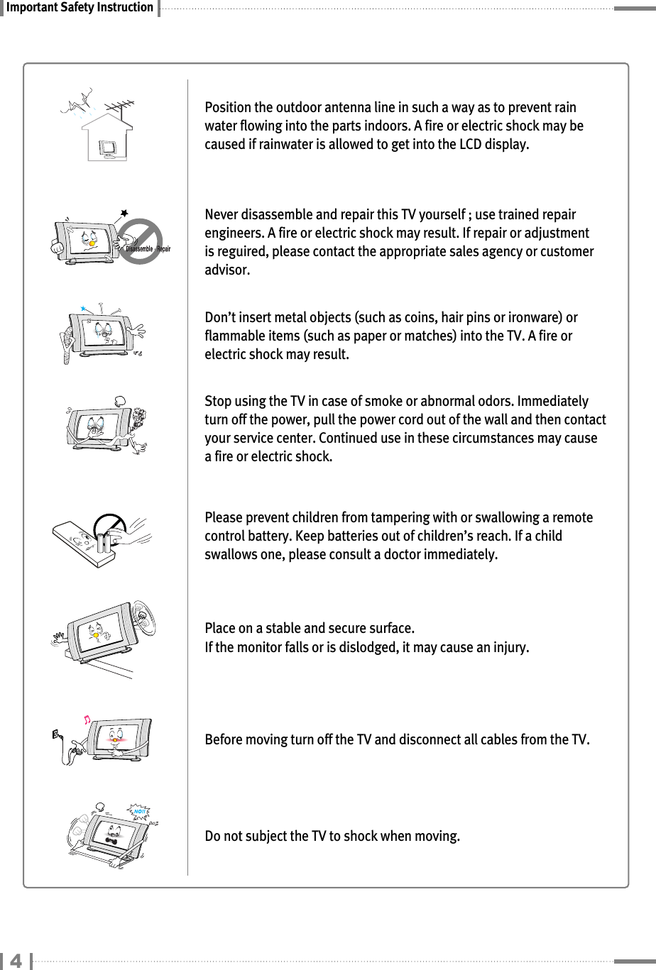 Important Safety InstructionPosition the outdoor antenna line in such a way as to prevent rainwater flowing into the parts indoors. A fire or electric shock may becaused if rainwater is allowed to get into the LCD display.Never disassemble and repair this TV yourself ; use trained repairengineers. A fire or electric shock may result. If repair or adjustmentis reguired, please contact the appropriate sales agency or customeradvisor.Don’t insert metal objects (such as coins, hair pins or ironware) orflammable items (such as paper or matches) into the TV. A fire orelectric shock may result.Stop using the TV in case of smoke or abnormal odors. Immediatelyturn off the power, pull the power cord out of the wall and then contactyour service center. Continued use in these circumstances may causea fire or electric shock.Please prevent children from tampering with or swallowing a remotecontrol battery. Keep batteries out of children’s reach. If a childswallows one, please consult a doctor immediately.Place on a stable and secure surface.If the monitor falls or is dislodged, it may cause an injury.Before moving turn off the TV and disconnect all cables from the TV.Do not subject the TV to shock when moving.4