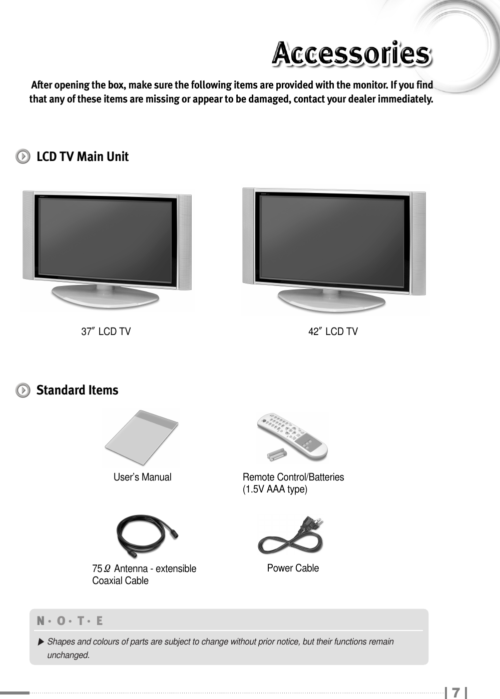 After opening the box, make sure the following items are provided with the monitor. If you findthat any of these items are missing or appear to be damaged, contact your dealer immediately.37″LCD TVRemote Control/Batteries(1.5V AAA type)75ΩAntenna - extensibleCoaxial CableUser’s ManualPower CableN󳀏O󳀏T󳀏E ▶Shapes and colours of parts are subject to change without prior notice, but their functions remain unchanged.42″LCD TVLCD TV Main UnitStandard Items7