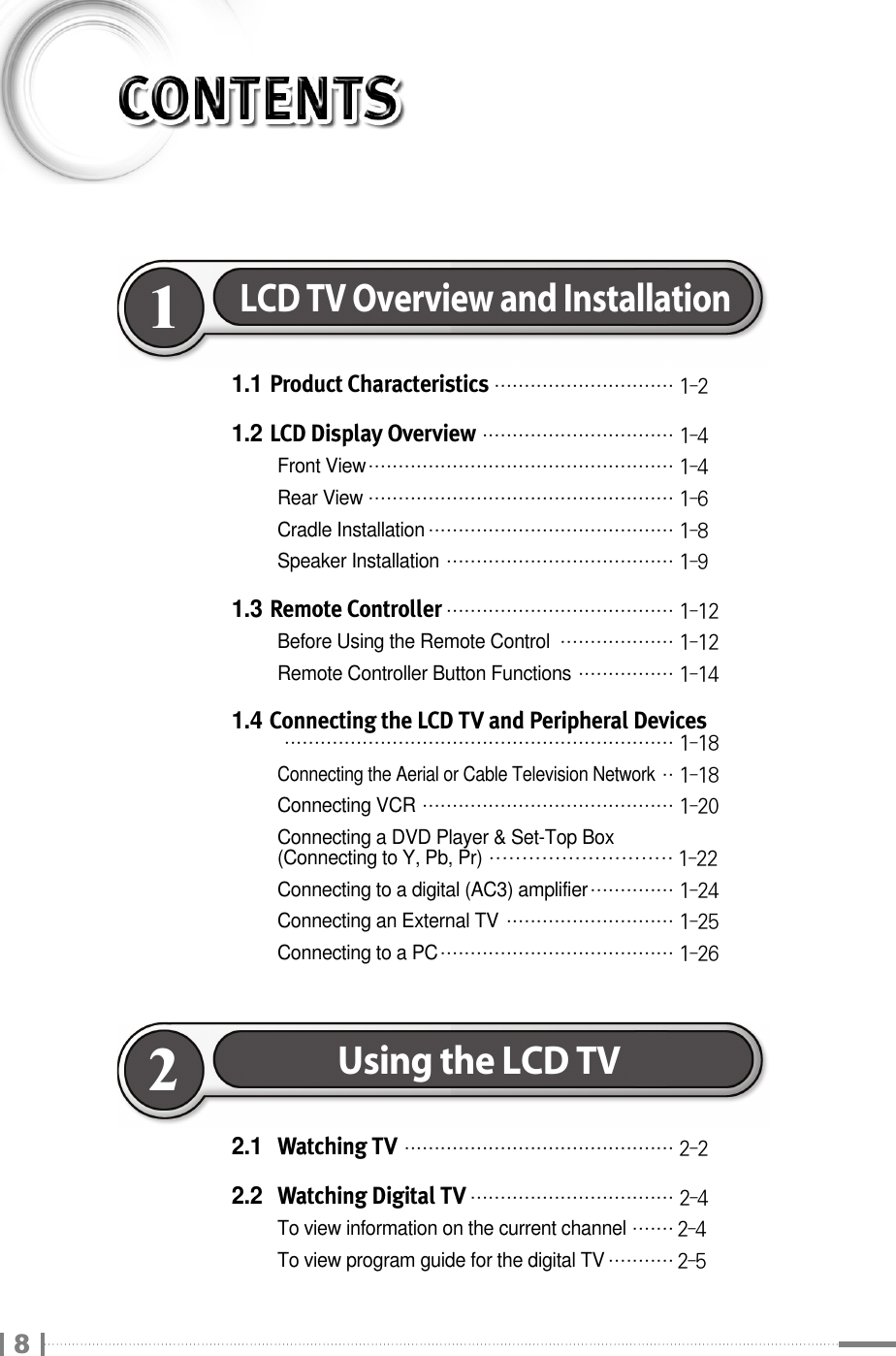 1.1 Product Characteristics₩₩₩₩₩₩₩₩₩₩₩₩₩₩₩₩₩₩₩₩₩₩₩₩₩₩₩₩₩₩ 1-21.2 LCD Display Overview₩₩₩₩₩₩₩₩₩₩₩₩₩₩₩₩₩₩₩₩₩₩₩₩₩₩₩₩₩₩₩₩ 1-4Front View₩₩₩₩₩₩₩₩₩₩₩₩₩₩₩₩₩₩₩₩₩₩₩₩₩₩₩₩₩₩₩₩₩₩₩₩₩₩₩₩₩₩₩₩₩₩₩₩₩₩₩ 1-4Rear View₩₩₩₩₩₩₩₩₩₩₩₩₩₩₩₩₩₩₩₩₩₩₩₩₩₩₩₩₩₩₩₩₩₩₩₩₩₩₩₩₩₩₩₩₩₩₩₩₩₩₩ 1-6Cradle Installation₩₩₩₩₩₩₩₩₩₩₩₩₩₩₩₩₩₩₩₩₩₩₩₩₩₩₩₩₩₩₩₩₩₩₩₩₩₩₩₩₩ 1-8Speaker Installation₩₩₩₩₩₩₩₩₩₩₩₩₩₩₩₩₩₩₩₩₩₩₩₩₩₩₩₩₩₩₩₩₩₩₩₩₩₩ 1-91.3 Remote Controller₩₩₩₩₩₩₩₩₩₩₩₩₩₩₩₩₩₩₩₩₩₩₩₩₩₩₩₩₩₩₩₩₩₩₩₩₩₩ 1-12Before Using the Remote Control₩₩₩₩₩₩₩₩₩₩₩₩₩₩₩₩₩₩₩ 1-12Remote Controller Button Functions₩₩₩₩₩₩₩₩₩₩₩₩₩₩₩₩ 1-141.4 Connecting the LCD TV and Peripheral Devices₩₩₩₩₩₩₩₩₩₩₩₩₩₩₩₩₩₩₩₩₩₩₩₩₩₩₩₩₩₩₩₩₩₩₩₩₩₩₩₩₩₩₩₩₩₩₩₩₩₩₩₩₩₩₩₩₩₩₩₩₩₩₩₩₩ 1-18Connecting the Aerial or Cable Television Network₩₩ 1-18Connecting VCR₩₩₩₩₩₩₩₩₩₩₩₩₩₩₩₩₩₩₩₩₩₩₩₩₩₩₩₩₩₩₩₩₩₩₩₩₩₩₩₩₩₩ 1-20Connecting a DVD Player &amp; Set-Top Box (Connecting to Y, Pb, Pr)₩₩₩₩₩₩₩₩₩₩₩₩₩₩₩₩₩₩₩₩₩₩₩₩₩₩₩₩ 1-22Connecting to a digital (AC3) amplifier₩₩₩₩₩₩₩₩₩₩₩₩₩₩ 1-24Connecting an External TV₩₩₩₩₩₩₩₩₩₩₩₩₩₩₩₩₩₩₩₩₩₩₩₩₩₩₩₩ 1-25Connecting to a PC₩₩₩₩₩₩₩₩₩₩₩₩₩₩₩₩₩₩₩₩₩₩₩₩₩₩₩₩₩₩₩₩₩₩₩₩₩₩₩ 1-26LCD TV Overview and Installation12.1 Watching TV₩₩₩₩₩₩₩₩₩₩₩₩₩₩₩₩₩₩₩₩₩₩₩₩₩₩₩₩₩₩₩₩₩₩₩₩₩₩₩₩₩₩₩₩₩ 2-22.2 Watching Digital TV₩₩₩₩₩₩₩₩₩₩₩₩₩₩₩₩₩₩₩₩₩₩₩₩₩₩₩₩₩₩₩₩₩₩ 2-4To view information on the current channel₩₩₩₩₩₩₩ 2-4To view program guide for the digital TV₩₩₩₩₩₩₩₩₩₩₩ 2-5Using the LCD TV28