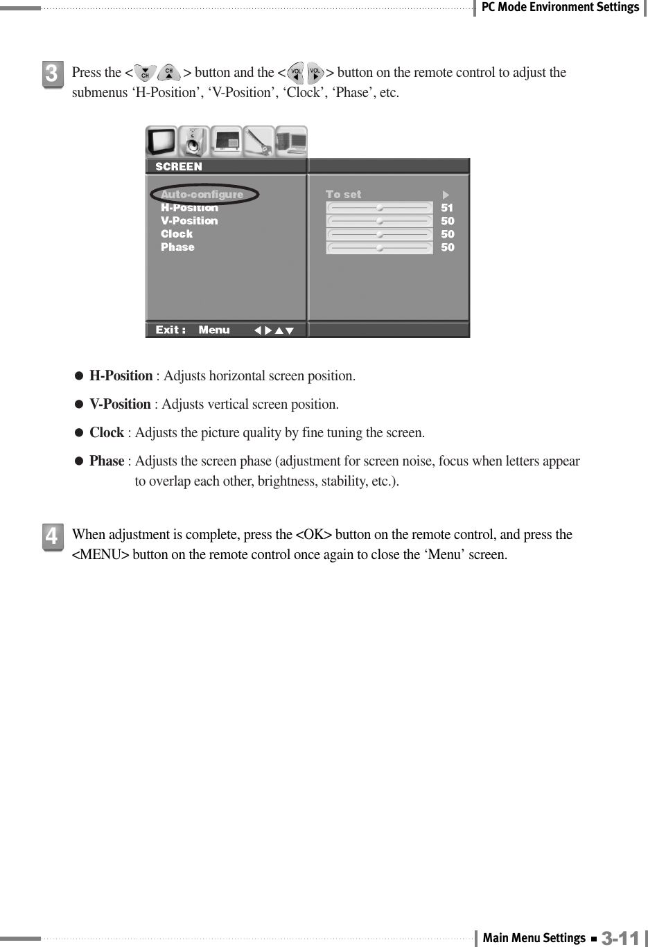 PC Mode Environment Settings●H-Position : Adjusts horizontal screen position.●V-Position : Adjusts vertical screen position.●Clock : Adjusts the picture quality by fine tuning the screen.●Phase : Adjusts the screen phase (adjustment for screen noise, focus when letters appearto overlap each other, brightness, stability, etc.).Press the &lt;               &gt; button and the &lt;            &gt; button on the remote control to adjust thesubmenus ‘H-Position’, ‘V-Position’, ‘Clock’, ‘Phase’, etc.3When adjustment is complete, press the &lt;OK&gt; button on the remote control, and press the&lt;MENU&gt; button on the remote control once again to close the ‘Menu’ screen.43-11Main Menu Settings