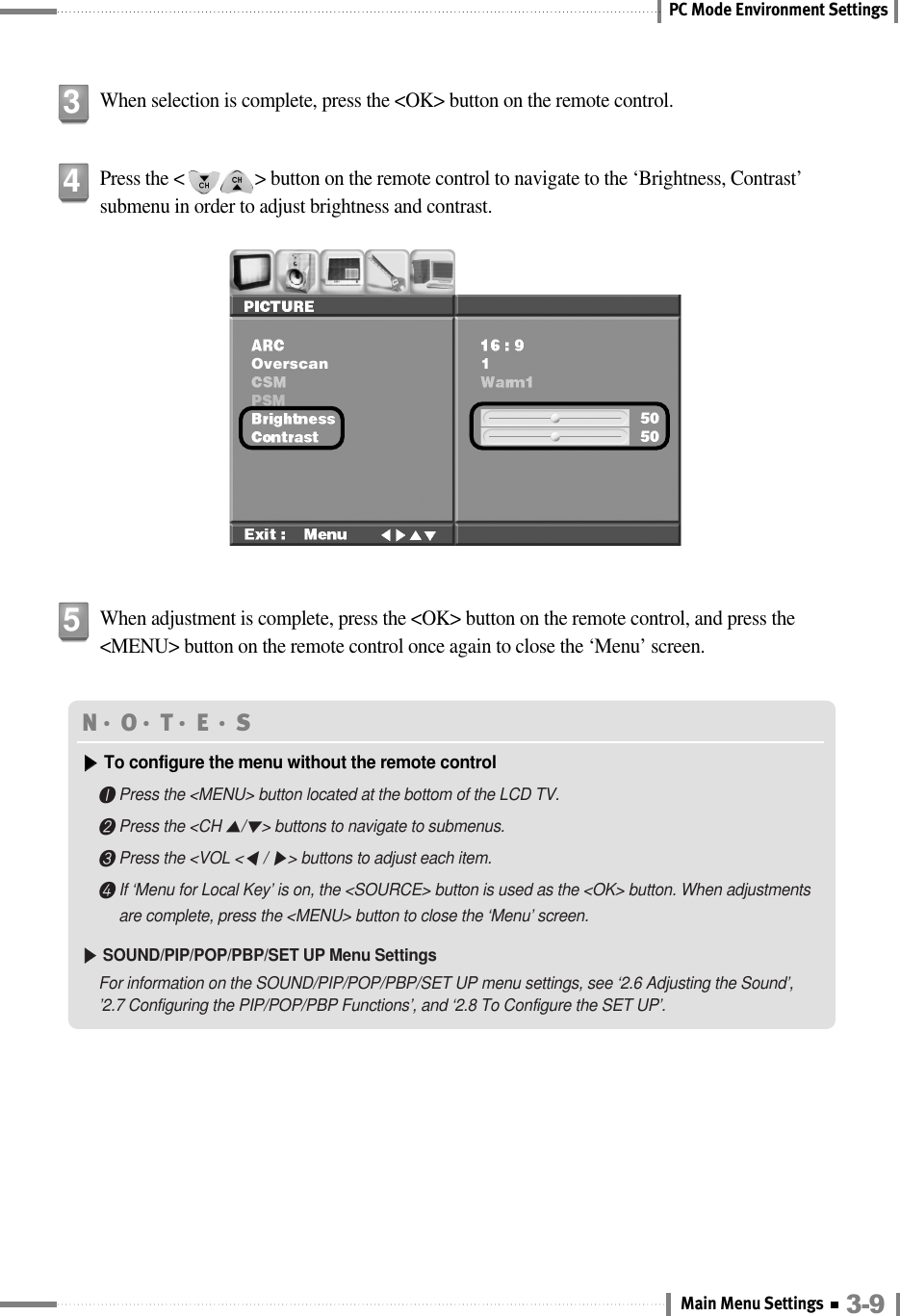 PC Mode Environment SettingsWhen selection is complete, press the &lt;OK&gt; button on the remote control.3Press the &lt;               &gt; button on the remote control to navigate to the ‘Brightness, Contrast’submenu in order to adjust brightness and contrast.4When adjustment is complete, press the &lt;OK&gt; button on the remote control, and press the&lt;MENU&gt; button on the remote control once again to close the ‘Menu’ screen.5N󳀏O󳀏T󳀏E 󳀏S▶▶To configure the menu without the remote control❶Press the &lt;MENU&gt; button located at the bottom of the LCD TV.❷Press the &lt;CH ▲/▼&gt; buttons to navigate to submenus.❸Press the &lt;VOL &lt;◀/ ▶&gt; buttons to adjust each item.❹If ‘Menu for Local Key’ is on, the &lt;SOURCE&gt; button is used as the &lt;OK&gt; button. When adjustmentsare complete, press the &lt;MENU&gt; button to close the ‘Menu’ screen.▶▶SOUND/PIP/POP/PBP/SET UP Menu SettingsFor information on the SOUND/PIP/POP/PBP/SET UP menu settings, see ‘2.6 Adjusting the Sound’, ’2.7 Configuring the PIP/POP/PBP Functions’, and ‘2.8 To Configure the SET UP’.3-9Main Menu Settings