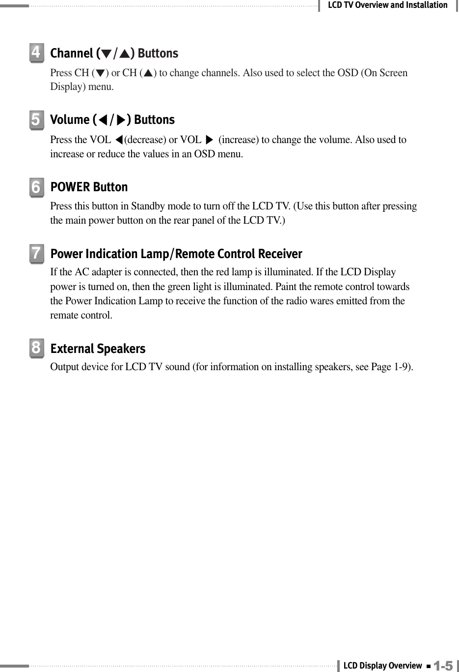 LCD TV Overview and InstallationChannel (▼/▲) ButtonsPress CH (▼) or CH (▲) to change channels. Also used to select the OSD (On ScreenDisplay) menu.4Volume (◀/▶) ButtonsPress the VOL ◀(decrease) or VOL ▶(increase) to change the volume. Also used toincrease or reduce the values in an OSD menu.5Power Indication Lamp/Remote Control ReceiverIf the AC adapter is connected, then the red lamp is illuminated. If the LCD Displaypower is turned on, then the green light is illuminated. Paint the remote control towardsthe Power Indication Lamp to receive the function of the radio wares emitted from theremate control.7External SpeakersOutput device for LCD TV sound (for information on installing speakers, see Page 1-9).8POWER ButtonPress this button in Standby mode to turn off the LCD TV. (Use this button after pressingthe main power button on the rear panel of the LCD TV.)61-5LCD Display Overview