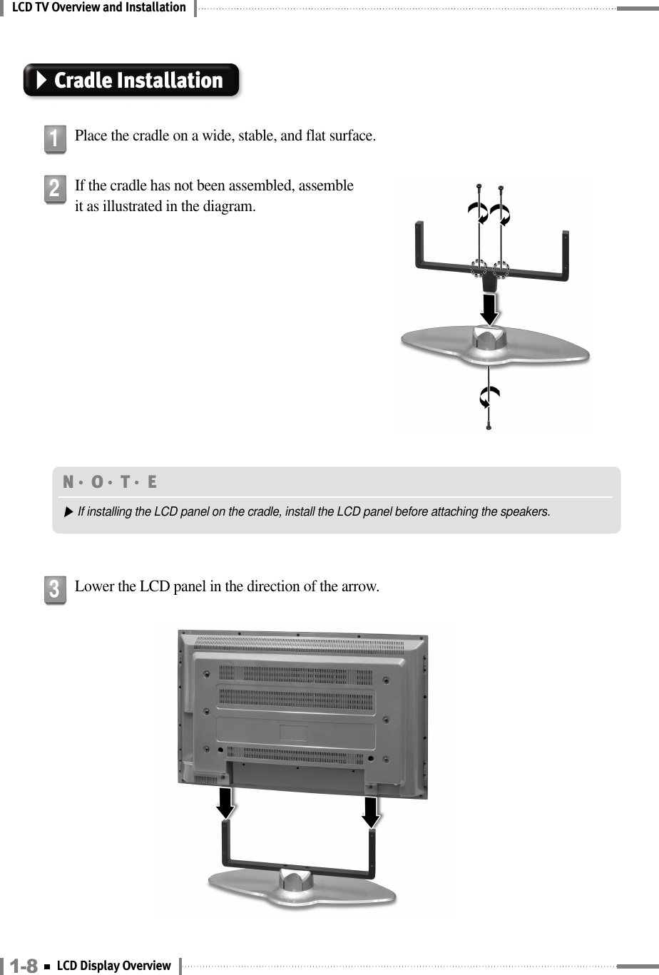 LCD TV Overview and InstallationCradle InstallationPlace the cradle on a wide, stable, and flat surface.1If the cradle has not been assembled, assembleit as illustrated in the diagram.2Lower the LCD panel in the direction of the arrow.3N󳀏O󳀏T󳀏E ▶If installing the LCD panel on the cradle, install the LCD panel before attaching the speakers.1-8 LCD Display Overview