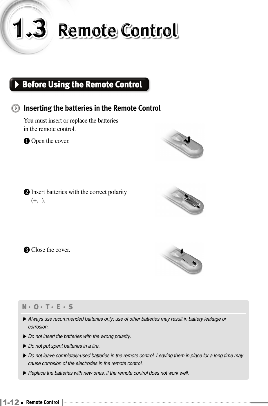 Before Using the Remote Control Inserting the batteries in the Remote ControlYou must insert or replace the batteries in the remote control.❶Open the cover.❷Insert batteries with the correct polarity(+, -).❸Close the cover.N󳀏O󳀏T󳀏E 󳀏S ▶Always use recommended batteries only; use of other batteries may result in battery leakage orcorrosion.▶Do not insert the batteries with the wrong polarity.▶Do not put spent batteries in a fire.▶Do not leave completely-used batteries in the remote control. Leaving them in place for a long time maycause corrosion of the electrodes in the remote control.▶Replace the batteries with new ones, if the remote control does not work well.1-12 Remote Control