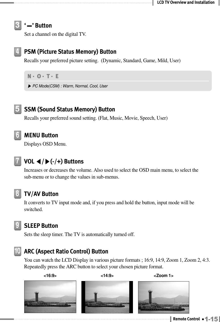 LCD TV Overview and InstallationN󳀏O󳀏T󳀏E ▶PC Mode(CSM) : Warm, Normal, Cool, User&lt;16:9&gt; &lt;Zoom 1&gt;&lt;14:9&gt;SSM (Sound Status Memory) ButtonRecalls your preferred sound setting. (Flat, Music, Movie, Speech, User)5‘     ’ ButtonSet a channel on the digital TV.3MENU ButtonDisplays OSD Menu.6PSM (Picture Status Memory) ButtonRecalls your preferred picture setting.  (Dynamic, Standard, Game, Mild, User)4VOL ◀/▶(-/+) ButtonsIncreases or decreases the volume. Also used to select the OSD main menu, to select thesub-menu or to change the values in sub-menus.7TV/AV ButtonIt converts to TV input mode and, if you press and hold the button, input mode will beswitched.8SLEEP ButtonSets the sleep timer. The TV is automatically turned off.9ARC (Aspect Ratio Control) ButtonYou can watch the LCD Display in various picture formats ; 16:9, 14:9, Zoom 1, Zoom 2, 4:3.Repeatedly press the ARC button to select your chosen picture format.101-15Remote Control