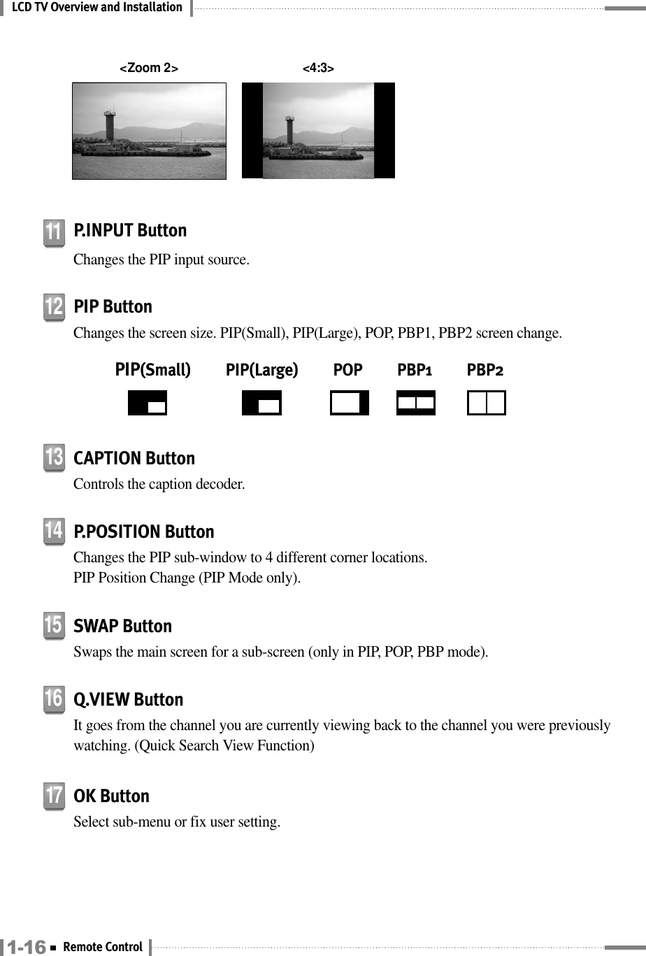 LCD TV Overview and InstallationSWAP ButtonSwaps the main screen for a sub-screen (only in PIP, POP, PBP mode).15Q.VIEW ButtonIt goes from the channel you are currently viewing back to the channel you were previouslywatching. (Quick Search View Function)16CAPTION ButtonControls the caption decoder.13P.POSITION ButtonChanges the PIP sub-window to 4 different corner locations. PIP Position Change (PIP Mode only).14OK ButtonSelect sub-menu or fix user setting.17P.INPUT ButtonChanges the PIP input source.11PIP ButtonChanges the screen size. PIP(Small), PIP(Large), POP, PBP1, PBP2 screen change.PIP(Small)          PIP(Large)          POP          PBP1          PBP2121-16 Remote Control&lt;Zoom 2&gt; &lt;4:3&gt;