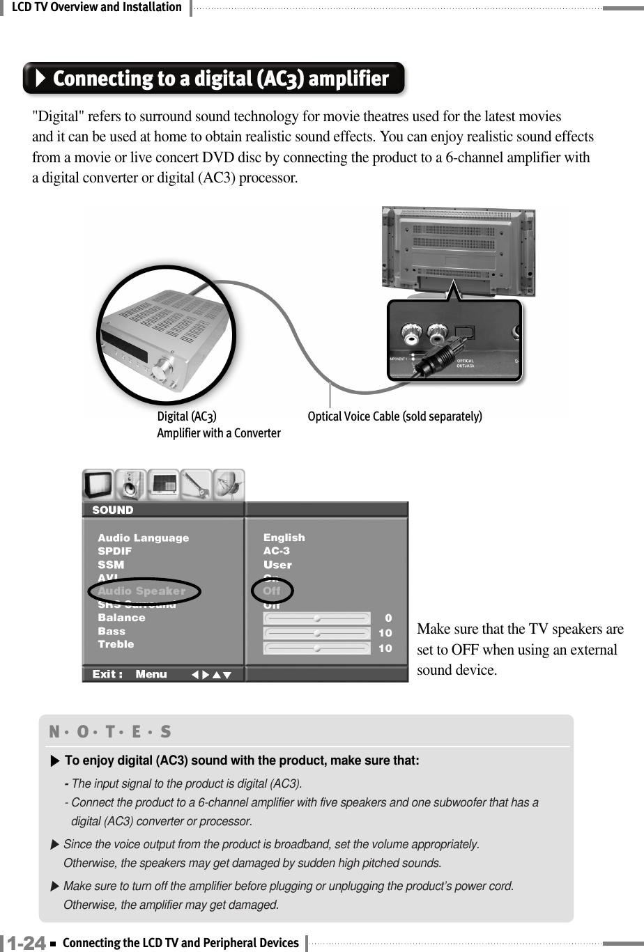 LCD TV Overview and InstallationConnecting to a digital (AC3) amplifier&quot;Digital&quot; refers to surround sound technology for movie theatres used for the latest movies and it can be used at home to obtain realistic sound effects. You can enjoy realistic sound effects from a movie or live concert DVD disc by connecting the product to a 6-channel amplifier with a digital converter or digital (AC3) processor.Make sure that the TV speakers are set to OFF when using an externalsound device.Digital (AC3)Amplifier with a ConverterOptical Voice Cable (sold separately)N󳀏O󳀏T󳀏E 󳀏S▶▶To enjoy digital (AC3) sound with the product, make sure that:- The input signal to the product is digital (AC3).- Connect the product to a 6-channel amplifier with five speakers and one subwoofer that has adigital (AC3) converter or processor.▶Since the voice output from the product is broadband, set the volume appropriately. Otherwise, the speakers may get damaged by sudden high pitched sounds.▶Make sure to turn off the amplifier before plugging or unplugging the product’s power cord.Otherwise, the amplifier may get damaged.1-24 Connecting the LCD TV and Peripheral Devices