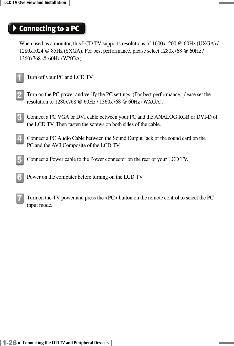 LCD TV Overview and InstallationConnecting to a PCWhen used as a monitor, this LCD TV supports resolutions of 1600x1200 @ 60Hz (UXGA) /1280x1024 @ 85Hz (SXGA). For best performance, please select 1280x768 @ 60Hz /1360x768 @ 60Hz (WXGA).Turn off your PC and LCD TV.1Turn on the PC power and verify the PC settings. (For best performance, please set theresolution to 1280x768 @ 60Hz / 1360x768 @ 60Hz (WXGA).)2Connect a PC VGA or DVI cable between your PC and the ANALOG RGB or DVI-D ofthe LCD TV. Then fasten the screws on both sides of the cable.3Connect a PC Audio Cable between the Sound Output Jack of the sound card on thePC and the AV3 Composite of the LCD TV.4Connect a Power cable to the Power connector on the rear of your LCD TV. 5Power on the computer before turning on the LCD TV.6Turn on the TV power and press the &lt;PC&gt; button on the remote control to select the PCinput mode.71-26 Connecting the LCD TV and Peripheral Devices