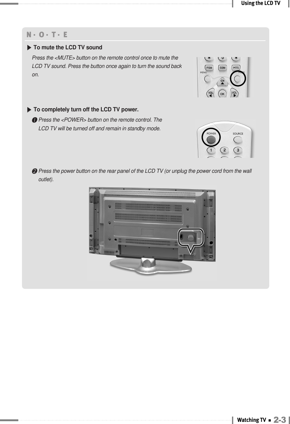 2-3Watching TVUsing the LCD TVN󳀏O󳀏T󳀏E ▶▶To mute the LCD TV soundPress the &lt;MUTE&gt; button on the remote control once to mute theLCD TV sound. Press the button once again to turn the sound backon.▶▶To completely turn off the LCD TV power. ❶Press the &lt;POWER&gt; button on the remote control. TheLCD TV will be turned off and remain in standby mode.❷Press the power button on the rear panel of the LCD TV (or unplug the power cord from the walloutlet).