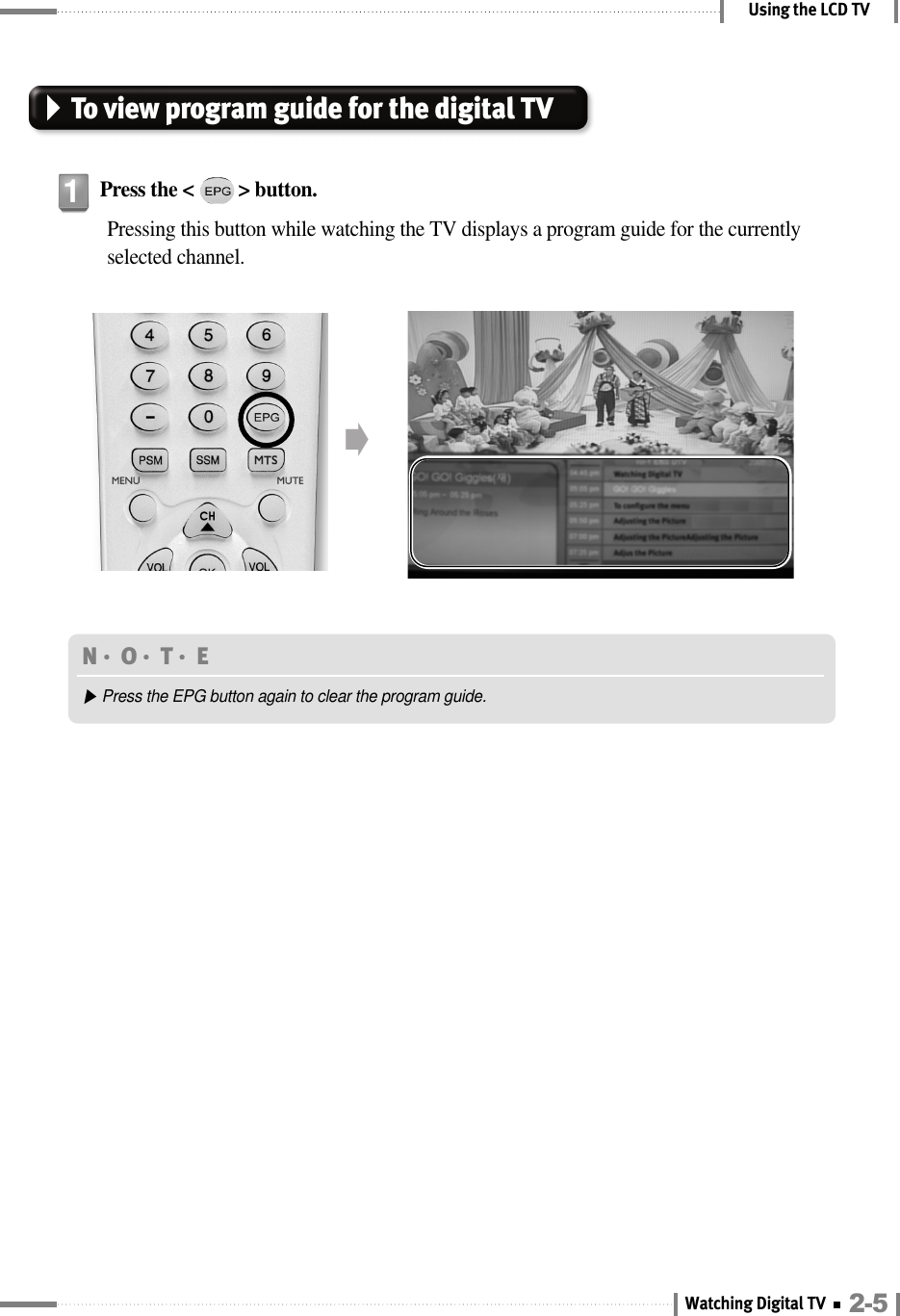 Using the LCD TVTo view program guide for the digital TVPress the &lt;         &gt; button.Pressing this button while watching the TV displays a program guide for the currentlyselected channel.1󳉗N󳀏O󳀏T󳀏E ▶Press the EPG button again to clear the program guide.2-5Watching Digital TV