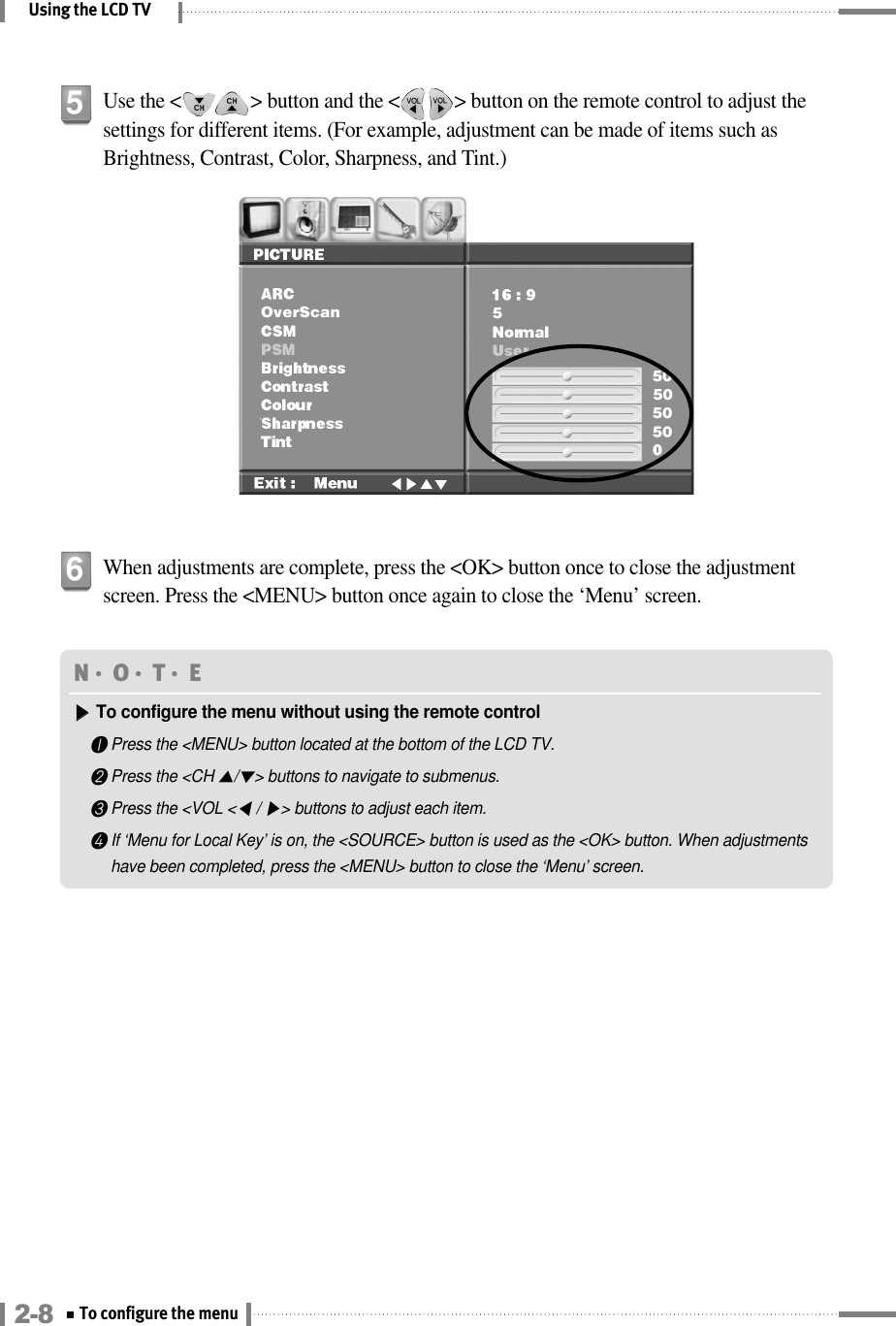 Using the LCD TVUse the &lt;              &gt; button and the &lt;           &gt; button on the remote control to adjust thesettings for different items. (For example, adjustment can be made of items such asBrightness, Contrast, Color, Sharpness, and Tint.)5When adjustments are complete, press the &lt;OK&gt; button once to close the adjustmentscreen. Press the &lt;MENU&gt; button once again to close the ‘Menu’ screen.6N󳀏O󳀏T󳀏E ▶▶To configure the menu without using the remote control❶Press the &lt;MENU&gt; button located at the bottom of the LCD TV.❷Press the &lt;CH ▲/▼&gt; buttons to navigate to submenus.❸Press the &lt;VOL &lt;◀/ ▶&gt; buttons to adjust each item.❹If ‘Menu for Local Key’ is on, the &lt;SOURCE&gt; button is used as the &lt;OK&gt; button. When adjustmentshave been completed, press the &lt;MENU&gt; button to close the ‘Menu’ screen.2-8 To configure the menu