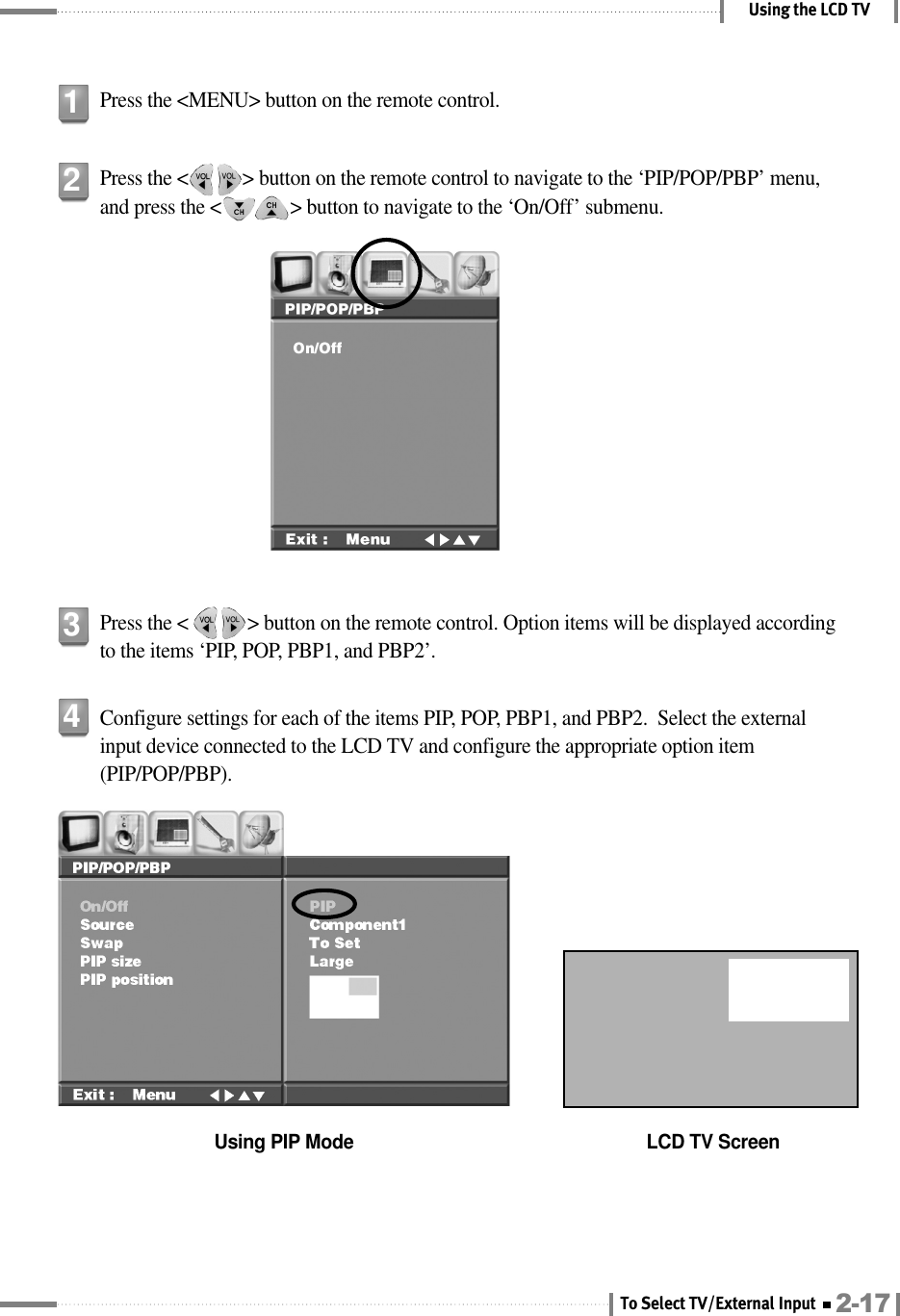 Using the LCD TVPress the &lt;MENU&gt; button on the remote control.1Press the &lt;           &gt; button on the remote control to navigate to the ‘PIP/POP/PBP’ menu,and press the &lt;              &gt; button to navigate to the ‘On/Off’ submenu.2Press the &lt;            &gt; button on the remote control. Option items will be displayed accordingto the items ‘PIP, POP, PBP1, and PBP2’.3Configure settings for each of the items PIP, POP, PBP1, and PBP2.  Select the externalinput device connected to the LCD TV and configure the appropriate option item(PIP/POP/PBP).Using PIP Mode LCD TV Screen42-17To Select TV/External Input