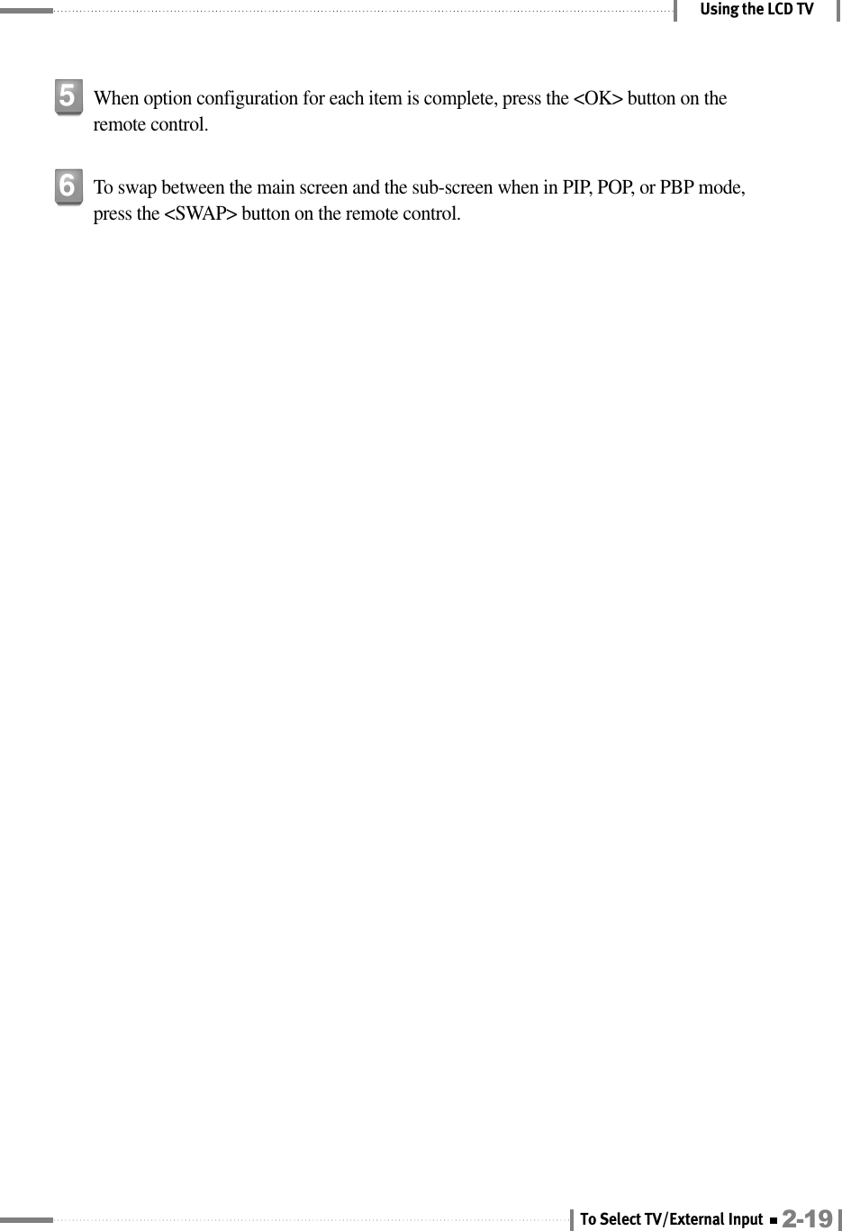 Using the LCD TVWhen option configuration for each item is complete, press the &lt;OK&gt; button on theremote control.5To swap between the main screen and the sub-screen when in PIP, POP, or PBP mode,press the &lt;SWAP&gt; button on the remote control.62-19To Select TV/External Input