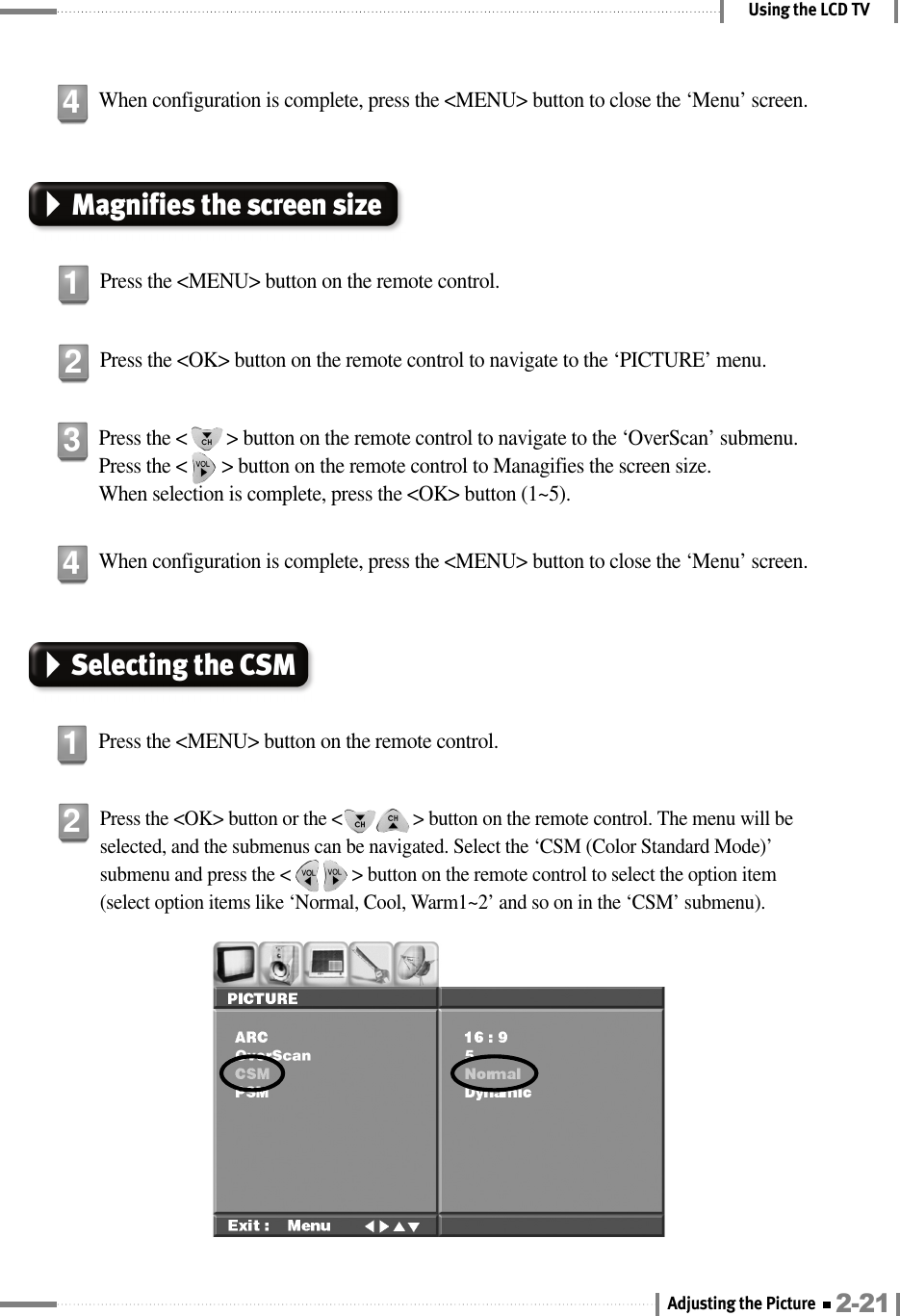 Using the LCD TVSelecting the CSMPress the &lt;MENU&gt; button on the remote control.1When configuration is complete, press the &lt;MENU&gt; button to close the ‘Menu’ screen.4Press the &lt;OK&gt; button or the &lt;               &gt; button on the remote control. The menu will beselected, and the submenus can be navigated. Select the ‘CSM (Color Standard Mode)’submenu and press the &lt;             &gt; button on the remote control to select the option item(select option items like ‘Normal, Cool, Warm1~2’ and so on in the ‘CSM’ submenu).2When configuration is complete, press the &lt;MENU&gt; button to close the ‘Menu’ screen.4Magnifies the screen sizePress the &lt;MENU&gt; button on the remote control.1Press the &lt;OK&gt; button on the remote control to navigate to the ‘PICTURE’ menu.2Press the &lt;        &gt; button on the remote control to navigate to the ‘OverScan’ submenu.Press the &lt;       &gt; button on the remote control to Managifies the screen size. When selection is complete, press the &lt;OK&gt; button (1~5).32-21Adjusting the Picture 