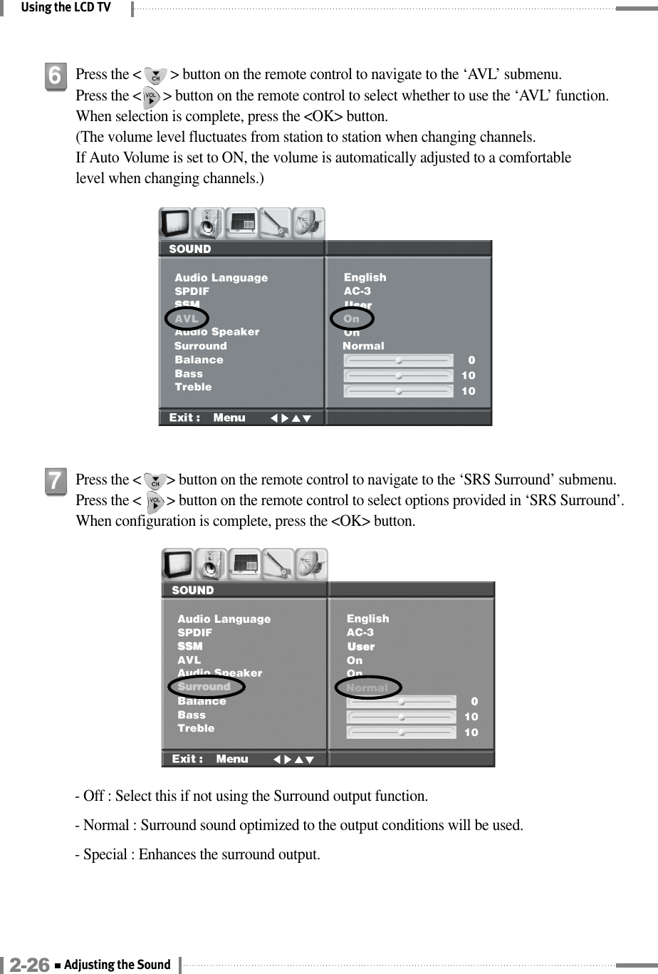 Using the LCD TV- Off : Select this if not using the Surround output function.- Normal : Surround sound optimized to the output conditions will be used.- Special : Enhances the surround output.Press the &lt;       &gt; button on the remote control to navigate to the ‘SRS Surround’ submenu. Press the &lt;       &gt; button on the remote control to select options provided in ‘SRS Surround’. When configuration is complete, press the &lt;OK&gt; button.7Press the &lt;        &gt; button on the remote control to navigate to the ‘AVL’ submenu. Press the &lt;      &gt; button on the remote control to select whether to use the ‘AVL’ function. When selection is complete, press the &lt;OK&gt; button.(The volume level fluctuates from station to station when changing channels.If Auto Volume is set to ON, the volume is automatically adjusted to a comfortable level when changing channels.)62-26 Adjusting the Sound