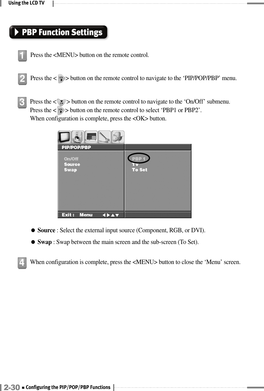 Using the LCD TVPress the &lt;       &gt; button on the remote control to navigate to the ‘On/Off’ submenu. Press the &lt;      &gt; button on the remote control to select ‘PBP1 or PBP2’. When configuration is complete, press the &lt;OK&gt; button.●Source : Select the external input source (Component, RGB, or DVI).●Swap : Swap between the main screen and the sub-screen (To Set).3When configuration is complete, press the &lt;MENU&gt; button to close the ‘Menu’ screen.42-30 Configuring the PIP/POP/PBP FunctionsPBP Function SettingsPress the &lt;MENU&gt; button on the remote control.1Press the &lt;      &gt; button on the remote control to navigate to the ‘PIP/POP/PBP’ menu.2