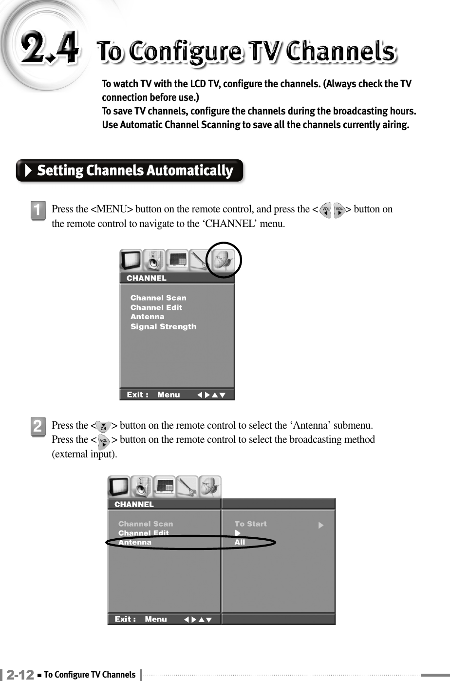 To watch TV with the LCD TV, configure the channels. (Always check the TVconnection before use.) To save TV channels, configure the channels during the broadcasting hours.Use Automatic Channel Scanning to save all the channels currently airing.Setting Channels AutomaticallyPress the &lt;MENU&gt; button on the remote control, and press the &lt;           &gt; button onthe remote control to navigate to the ‘CHANNEL’ menu.1Press the &lt;      &gt; button on the remote control to select the ‘Antenna’ submenu. Press the &lt;      &gt; button on the remote control to select the broadcasting method(external input).22-12 To Configure TV Channels