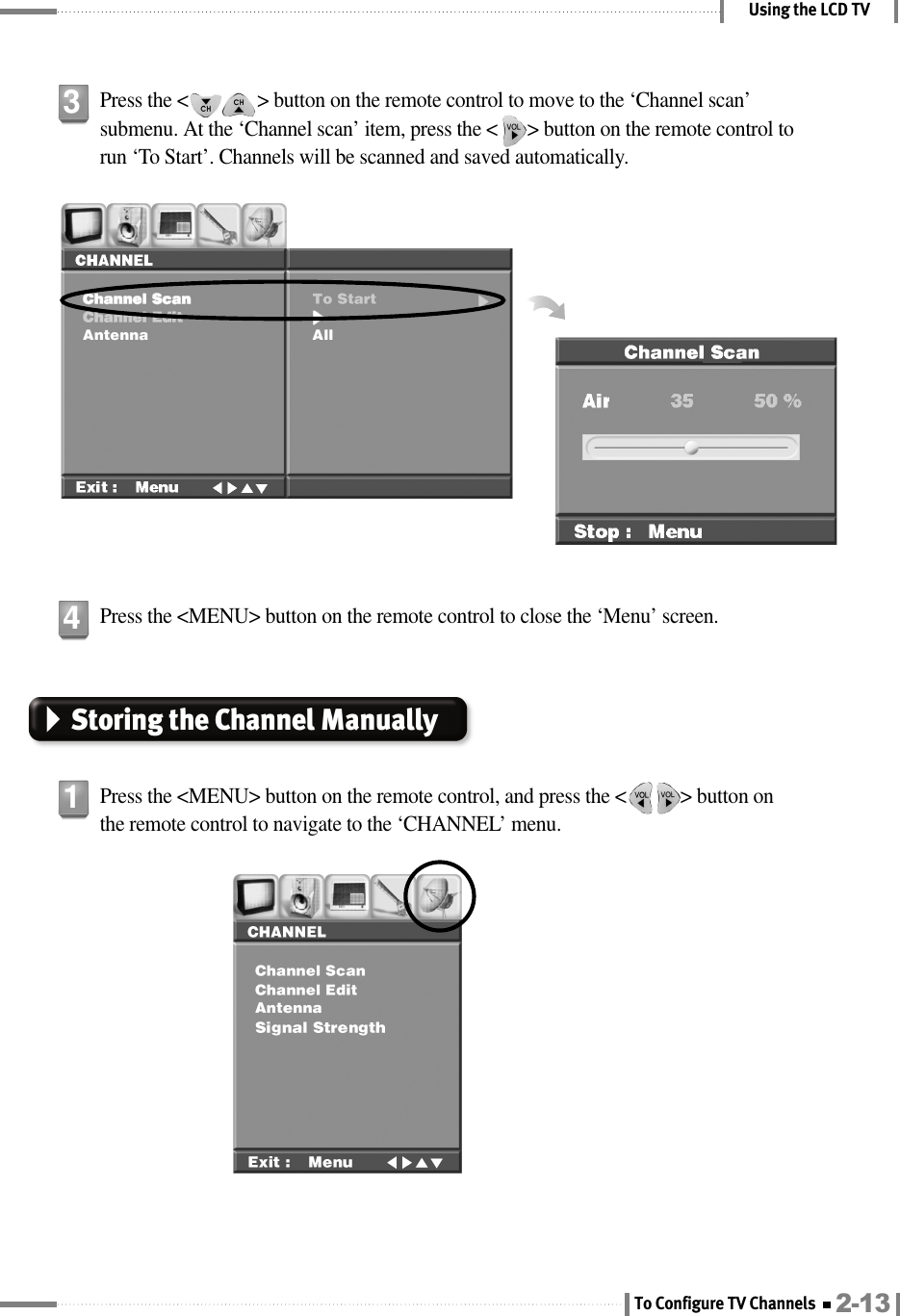 Using the LCD TVPress the &lt;              &gt; button on the remote control to move to the ‘Channel scan’submenu. At the ‘Channel scan’ item, press the &lt;      &gt; button on the remote control torun ‘To Start’. Channels will be scanned and saved automatically.3Press the &lt;MENU&gt; button on the remote control, and press the &lt;           &gt; button onthe remote control to navigate to the ‘CHANNEL’ menu.1Press the &lt;MENU&gt; button on the remote control to close the ‘Menu’ screen.4Storing the Channel Manually 2-13To Configure TV Channels