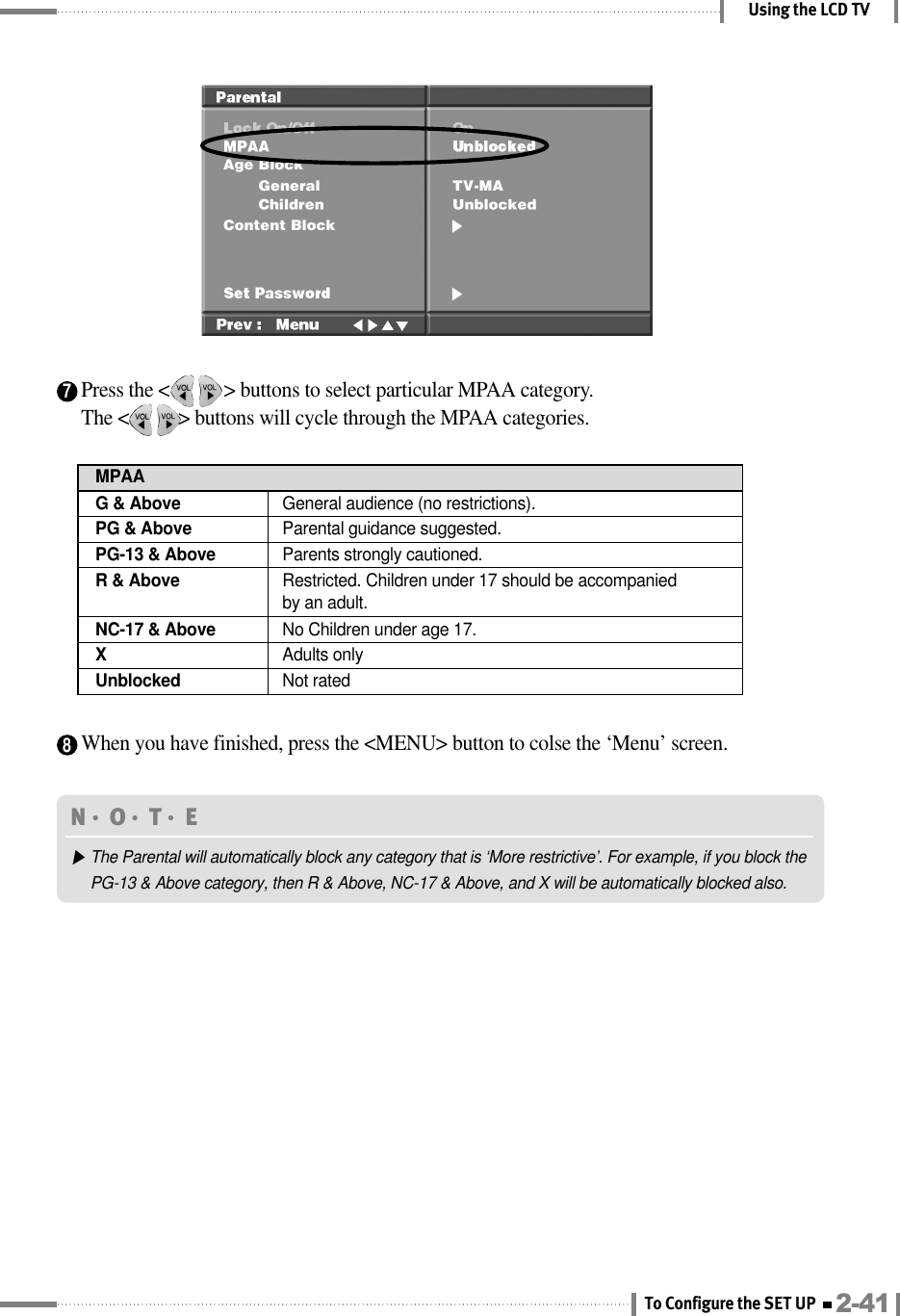 7Press the &lt;           &gt; buttons to select particular MPAA category.The &lt;          &gt; buttons will cycle through the MPAA categories.Using the LCD TV8When you have finished, press the &lt;MENU&gt; button to colse the ‘Menu’ screen.N󳀏O󳀏T󳀏E ▶The Parental will automatically block any category that is ‘More restrictive’. For example, if you block thePG-13 &amp; Above category, then R &amp; Above, NC-17 &amp; Above, and X will be automatically blocked also.G &amp; Above General audience (no restrictions).MPAAPG &amp; Above  Parental guidance suggested.PG-13 &amp; Above Parents strongly cautioned.R &amp; Above Restricted. Children under 17 should be accompanied by an adult.NC-17 &amp; Above  No Children under age 17.XAdults onlyUnblocked Not rated2-41To Configure the SET UP