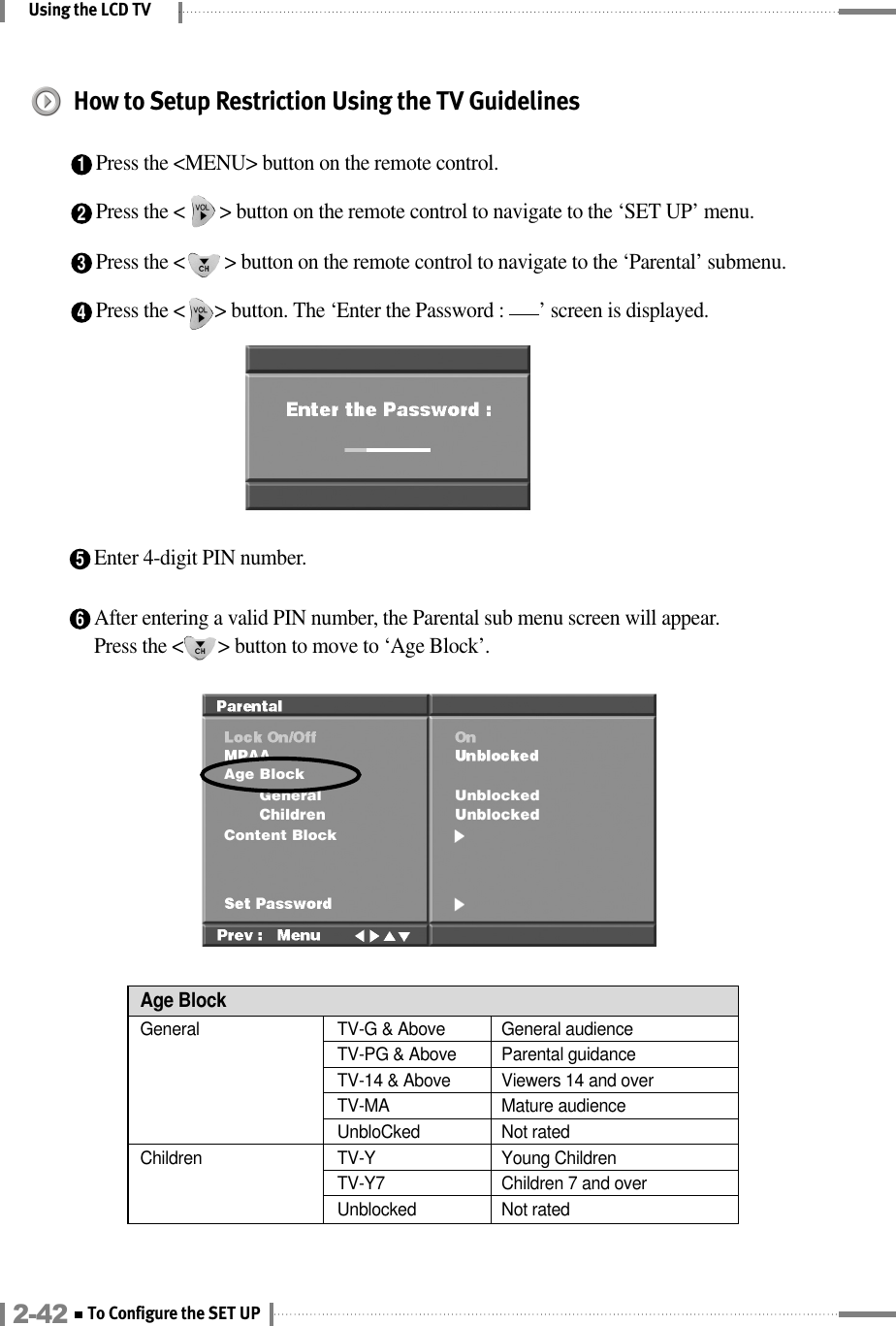 Using the LCD TV6After entering a valid PIN number, the Parental sub menu screen will appear.Press the &lt;       &gt; button to move to ‘Age Block’.Age BlockGeneral  TV-G &amp; Above  General audienceChildren TV-Y Young ChildrenTV-Y7 Children 7 and overUnblocked Not ratedTV-PG &amp; Above  Parental guidanceTV-14 &amp; Above  Viewers 14 and overTV-MA Mature audienceUnbloCked Not rated4Press the &lt;      &gt; button. The ‘Enter the Password :       ’ screen is displayed.How to Setup Restriction Using the TV Guidelines1Press the &lt;MENU&gt; button on the remote control.2Press the &lt;       &gt; button on the remote control to navigate to the ‘SET UP’ menu.3Press the &lt;        &gt; button on the remote control to navigate to the ‘Parental’ submenu.5Enter 4-digit PIN number.2-42 To Configure the SET UP