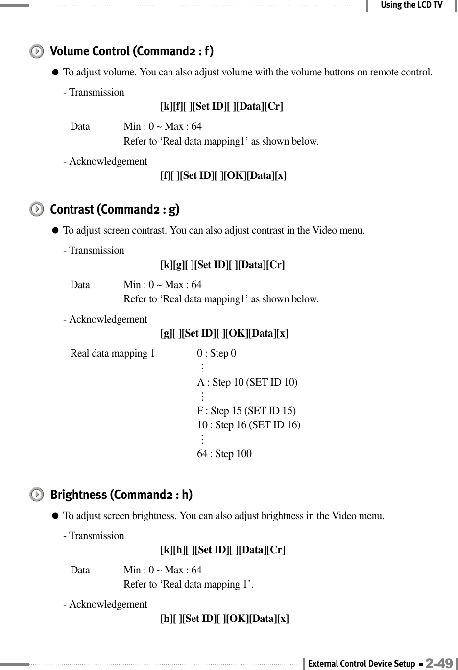 Using the LCD TVVolume Control (Command2 : f)●To adjust volume. You can also adjust volume with the volume buttons on remote control.- Transmission[k][f][ ][Set ID][ ][Data][Cr]Data  Min : 0 ~ Max : 64Refer to ‘Real data mapping1’ as shown below.- Acknowledgement[f][ ][Set ID][ ][OK][Data][x]Contrast (Command2 : g)●To adjust screen contrast. You can also adjust contrast in the Video menu.- Transmission[k][g][ ][Set ID][ ][Data][Cr]Data  Min : 0 ~ Max : 64Refer to ‘Real data mapping1’ as shown below.- Acknowledgement[g][ ][Set ID][ ][OK][Data][x]Real data mapping 1 0 : Step 0⋯A : Step 10 (SET ID 10)⋯F : Step 15 (SET ID 15)10 : Step 16 (SET ID 16)⋯64 : Step 100Brightness (Command2 : h)●To adjust screen brightness. You can also adjust brightness in the Video menu.- Transmission[k][h][ ][Set ID][ ][Data][Cr]Data  Min : 0 ~ Max : 64Refer to ‘Real data mapping 1’.- Acknowledgement[h][ ][Set ID][ ][OK][Data][x]2-49External Control Device Setup