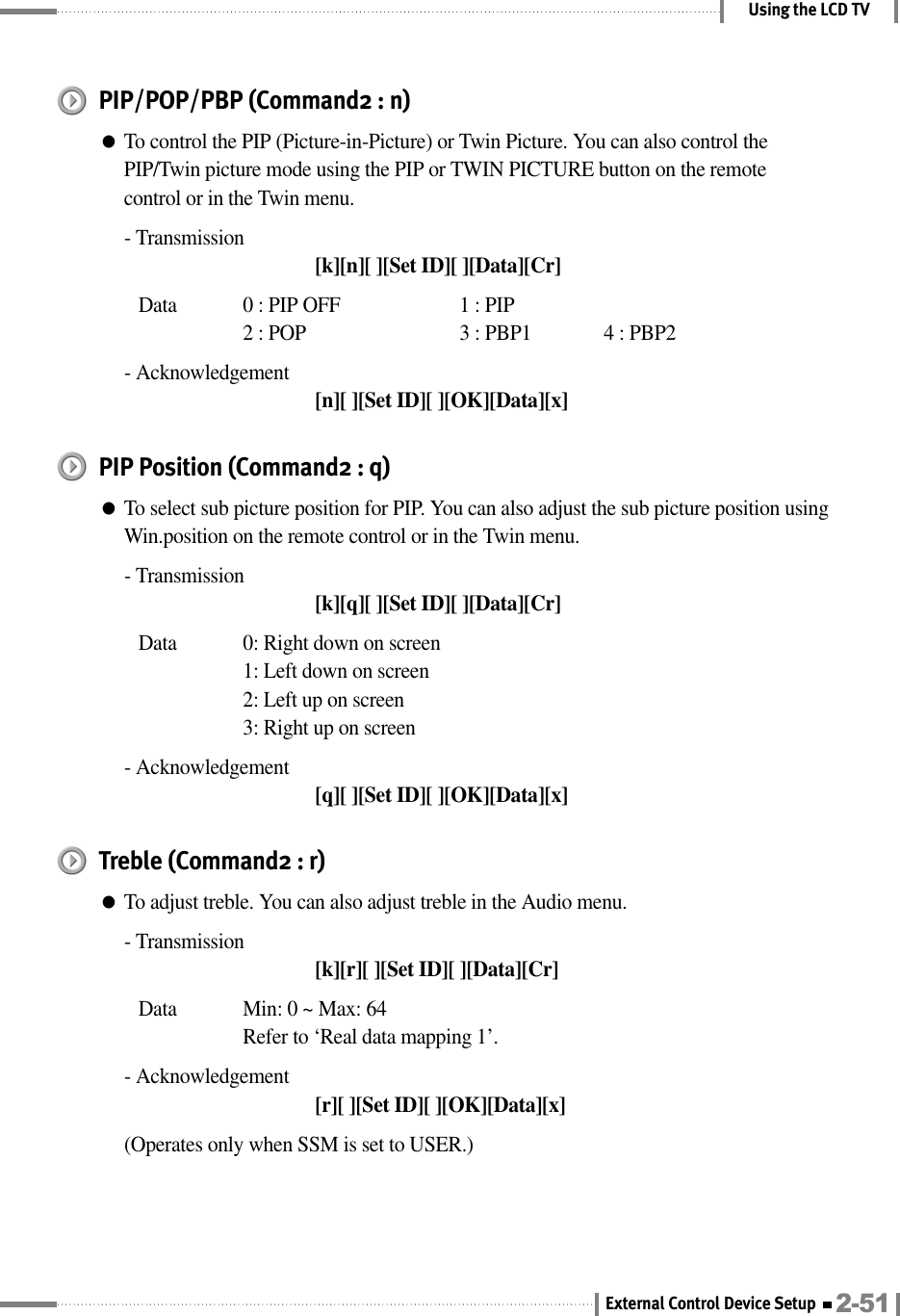 Using the LCD TVPIP/POP/PBP (Command2 : n)●To control the PIP (Picture-in-Picture) or Twin Picture. You can also control thePIP/Twin picture mode using the PIP or TWIN PICTURE button on the remotecontrol or in the Twin menu.- Transmission[k][n][ ][Set ID][ ][Data][Cr]Data  0 : PIP OFF 1 : PIP2 : POP 3 : PBP1 4 : PBP2- Acknowledgement[n][ ][Set ID][ ][OK][Data][x]PIP Position (Command2 : q)●To select sub picture position for PIP. You can also adjust the sub picture position usingWin.position on the remote control or in the Twin menu.- Transmission[k][q][ ][Set ID][ ][Data][Cr]Data  0: Right down on screen1: Left down on screen2: Left up on screen3: Right up on screen- Acknowledgement[q][ ][Set ID][ ][OK][Data][x]Treble (Command2 : r)●To adjust treble. You can also adjust treble in the Audio menu.- Transmission[k][r][ ][Set ID][ ][Data][Cr]Data  Min: 0 ~ Max: 64Refer to ‘Real data mapping 1’.- Acknowledgement[r][ ][Set ID][ ][OK][Data][x](Operates only when SSM is set to USER.)2-51External Control Device Setup
