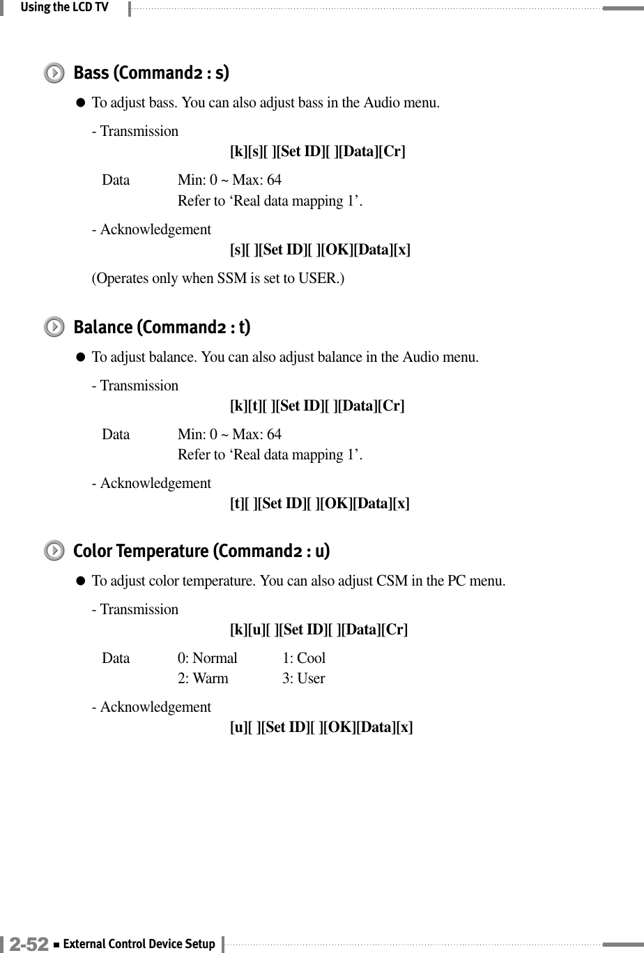Using the LCD TVBass (Command2 : s)●To adjust bass. You can also adjust bass in the Audio menu.- Transmission[k][s][ ][Set ID][ ][Data][Cr]Data  Min: 0 ~ Max: 64Refer to ‘Real data mapping 1’.- Acknowledgement[s][ ][Set ID][ ][OK][Data][x](Operates only when SSM is set to USER.)Balance (Command2 : t)●To adjust balance. You can also adjust balance in the Audio menu.- Transmission[k][t][ ][Set ID][ ][Data][Cr]Data  Min: 0 ~ Max: 64Refer to ‘Real data mapping 1’.- Acknowledgement[t][ ][Set ID][ ][OK][Data][x]Color Temperature (Command2 : u)●To adjust color temperature. You can also adjust CSM in the PC menu.- Transmission[k][u][ ][Set ID][ ][Data][Cr]Data 0: Normal 1: Cool 2: Warm  3: User- Acknowledgement[u][ ][Set ID][ ][OK][Data][x]2-52 External Control Device Setup