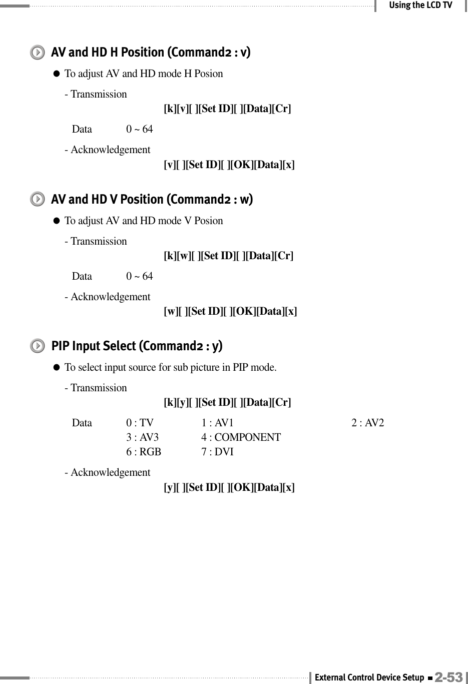 Using the LCD TVAV and HD H Position (Command2 : v)●To adjust AV and HD mode H Posion- Transmission[k][v][ ][Set ID][ ][Data][Cr]Data  0 ~ 64- Acknowledgement[v][ ][Set ID][ ][OK][Data][x]AV and HD V Position (Command2 : w)●To adjust AV and HD mode V Posion- Transmission[k][w][ ][Set ID][ ][Data][Cr]Data  0 ~ 64- Acknowledgement[w][ ][Set ID][ ][OK][Data][x]PIP Input Select (Command2 : y)●To select input source for sub picture in PIP mode.- Transmission[k][y][ ][Set ID][ ][Data][Cr]Data  0 : TV  1 : AV1 2 : AV23 : AV3 4 : COMPONENT6 : RGB 7 : DVI- Acknowledgement[y][ ][Set ID][ ][OK][Data][x]2-53External Control Device Setup