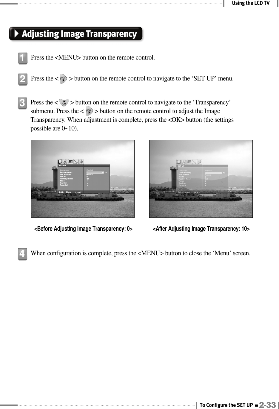 Using the LCD TVAdjusting Image TransparencyPress the &lt;MENU&gt; button on the remote control.1Press the &lt;       &gt; button on the remote control to navigate to the ‘SET UP’ menu.2Press the &lt;        &gt; button on the remote control to navigate to the ‘Transparency’submenu. Press the &lt;       &gt; button on the remote control to adjust the ImageTransparency. When adjustment is complete, press the &lt;OK&gt; button (the settingspossible are 0~10).&lt;Before Adjusting Image Transparency: 0&gt; &lt;After Adjusting Image Transparency: 10&gt;3When configuration is complete, press the &lt;MENU&gt; button to close the ‘Menu’ screen.42-33To Configure the SET UP